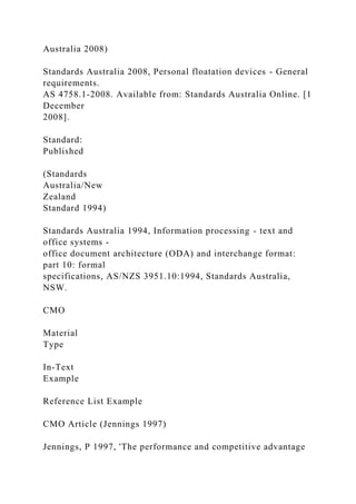 Australia 2008)
Standards Australia 2008, Personal floatation devices - General
requirements.
AS 4758.1-2008. Available from: Standards Australia Online. [1
December
2008].
Standard:
Published
(Standards
Australia/New
Zealand
Standard 1994)
Standards Australia 1994, Information processing - text and
office systems -
office document architecture (ODA) and interchange format:
part 10: formal
specifications, AS/NZS 3951.10:1994, Standards Australia,
NSW.
CMO
Material
Type
In-Text
Example
Reference List Example
CMO Article (Jennings 1997)
Jennings, P 1997, 'The performance and competitive advantage
 