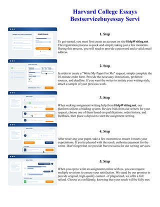 Harvard College Essays
Bestservicebuyessay Servi
1. Step
To get started, you must first create an account on site HelpWriting.net.
The registration process is quick and simple, taking just a few moments.
During this process, you will need to provide a password and a valid email
address.
2. Step
In order to create a "Write My Paper For Me" request, simply complete the
10-minute order form. Provide the necessary instructions, preferred
sources, and deadline. If you want the writer to imitate your writing style,
attach a sample of your previous work.
3. Step
When seeking assignment writing help from HelpWriting.net, our
platform utilizes a bidding system. Review bids from our writers for your
request, choose one of them based on qualifications, order history, and
feedback, then place a deposit to start the assignment writing.
4. Step
After receiving your paper, take a few moments to ensure it meets your
expectations. If you're pleased with the result, authorize payment for the
writer. Don't forget that we provide free revisions for our writing services.
5. Step
When you opt to write an assignment online with us, you can request
multiple revisions to ensure your satisfaction. We stand by our promise to
provide original, high-quality content - if plagiarized, we offer a full
refund. Choose us confidently, knowing that your needs will be fully met.
Harvard College Essays Bestservicebuyessay Servi Harvard College Essays Bestservicebuyessay Servi
 