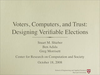Voters, Computers, and Trust:
Designing Veriﬁable Elections
               Stuart M. Shieber
                  Ben Adida
                Greg Morrisett
 Center for Research on Computation and Society
               October 18, 2008

                           School of Engineering and Applied Sciences
                                                   Harvard University
 