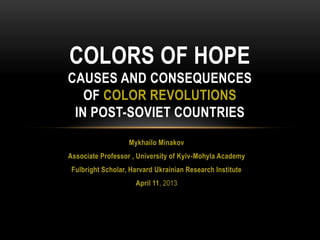 COLORS OF HOPE
CAUSES AND CONSEQUENCES
   OF COLOR REVOLUTIONS
 IN POST-SOVIET COUNTRIES
                   Mykhailo Minakov
Associate Professor , University of Kyiv-Mohyla Academy
 Fulbright Scholar, Harvard Ukrainian Research Institute
                     April 11, 2013
 