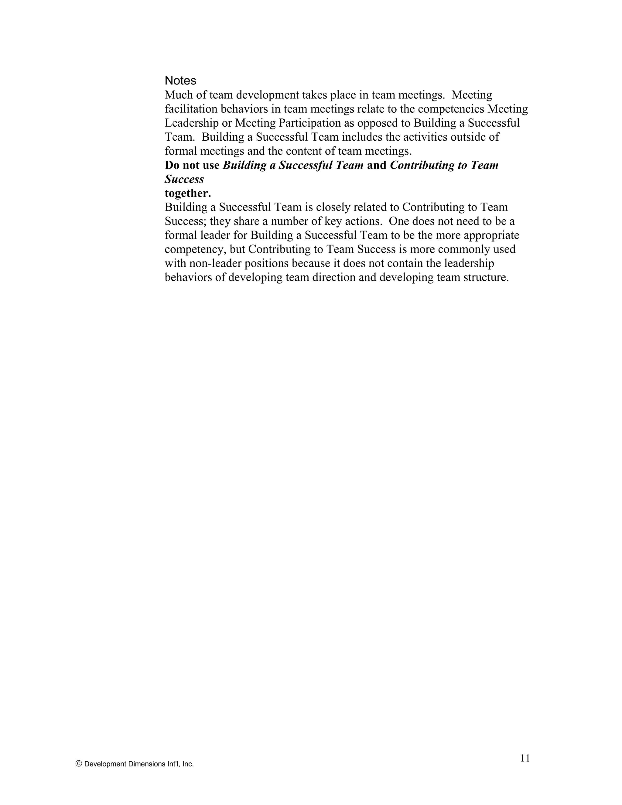 Notes
Much of team development takes place in team meetings. Meeting
facilitation behaviors in team meetings relate to the competencies Meeting
Leadership or Meeting Participation as opposed to Building a Successful
Team. Building a Successful Team includes the activities outside of
formal meetings and the content of team meetings.
Do not use Building a Successful Team and Contributing to Team
Success
together.
Building a Successful Team is closely related to Contributing to Team
Success; they share a number of key actions. One does not need to be a
formal leader for Building a Successful Team to be the more appropriate
competency, but Contributing to Team Success is more commonly used
with non-leader positions because it does not contain the leadership
behaviors of developing team direction and developing team structure.
© Development Dimensions Int’l, Inc.
11
 