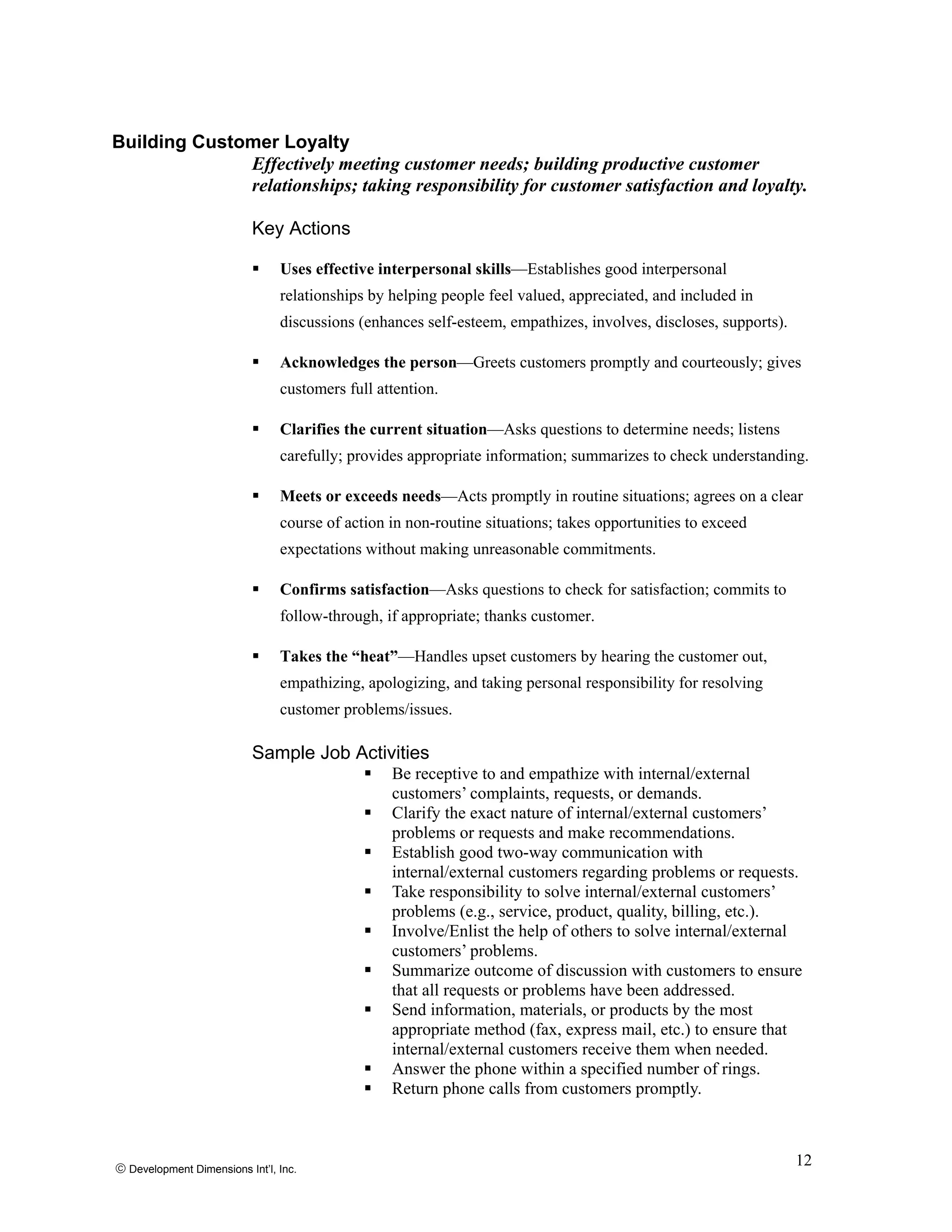 Building Customer Loyalty
Effectively meeting customer needs; building productive customer
relationships; taking responsibility for customer satisfaction and loyalty.
Key Actions
Uses effective interpersonal skills—Establishes good interpersonal
relationships by helping people feel valued, appreciated, and included in
discussions (enhances self-esteem, empathizes, involves, discloses, supports).
Acknowledges the person—Greets customers promptly and courteously; gives
customers full attention.
Clarifies the current situation—Asks questions to determine needs; listens
carefully; provides appropriate information; summarizes to check understanding.
Meets or exceeds needs—Acts promptly in routine situations; agrees on a clear
course of action in non-routine situations; takes opportunities to exceed
expectations without making unreasonable commitments.
Confirms satisfaction—Asks questions to check for satisfaction; commits to
follow-through, if appropriate; thanks customer.
Takes the “heat”—Handles upset customers by hearing the customer out,
empathizing, apologizing, and taking personal responsibility for resolving
customer problems/issues.
Sample Job Activities
Be receptive to and empathize with internal/external
customers’ complaints, requests, or demands.
Clarify the exact nature of internal/external customers’
problems or requests and make recommendations.
Establish good two-way communication with
internal/external customers regarding problems or requests.
Take responsibility to solve internal/external customers’
problems (e.g., service, product, quality, billing, etc.).
Involve/Enlist the help of others to solve internal/external
customers’ problems.
Summarize outcome of discussion with customers to ensure
that all requests or problems have been addressed.
Send information, materials, or products by the most
appropriate method (fax, express mail, etc.) to ensure that
internal/external customers receive them when needed.
Answer the phone within a specified number of rings.
Return phone calls from customers promptly.
© Development Dimensions Int’l, Inc.
12
 