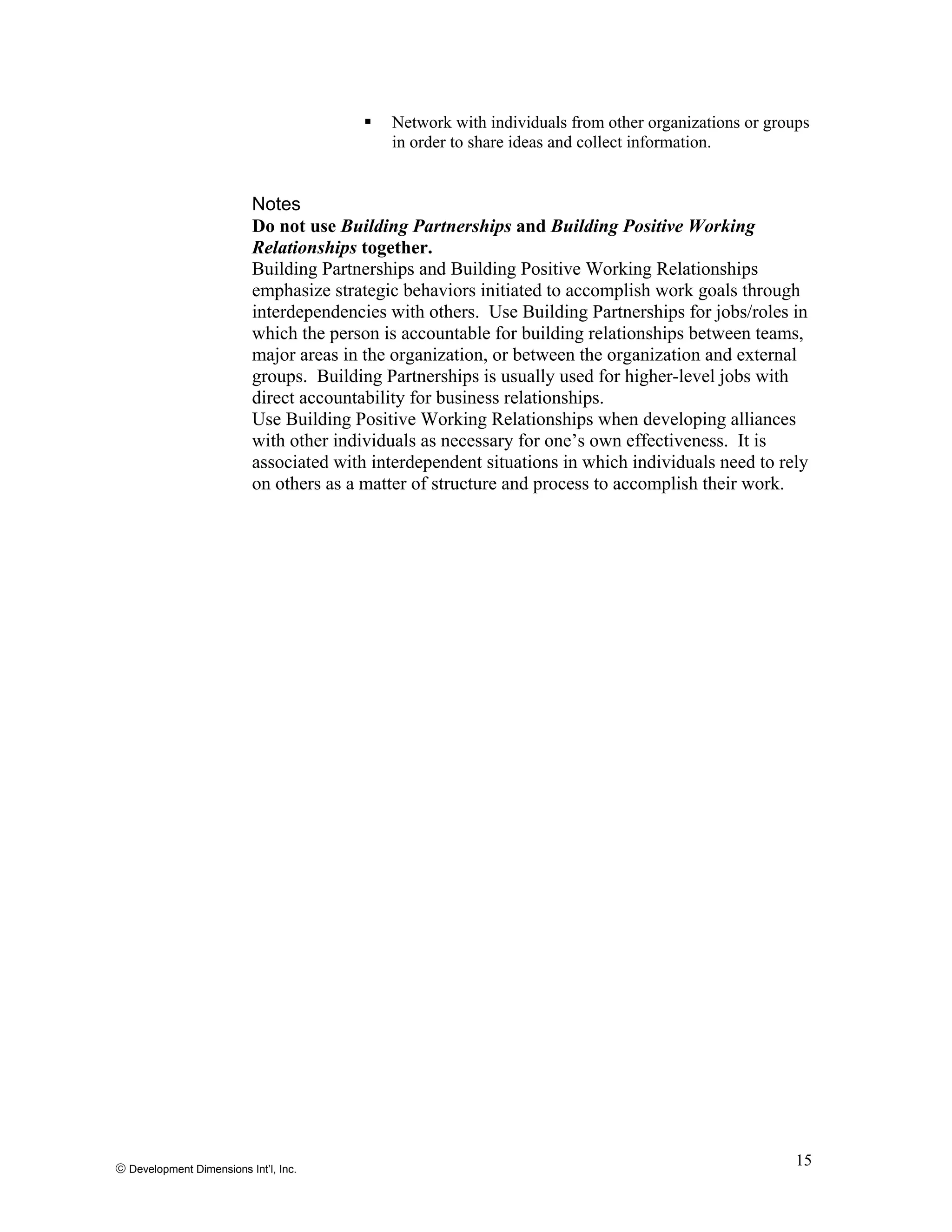 Network with individuals from other organizations or groups
in order to share ideas and collect information.
Notes
Do not use Building Partnerships and Building Positive Working
Relationships together.
Building Partnerships and Building Positive Working Relationships
emphasize strategic behaviors initiated to accomplish work goals through
interdependencies with others. Use Building Partnerships for jobs/roles in
which the person is accountable for building relationships between teams,
major areas in the organization, or between the organization and external
groups. Building Partnerships is usually used for higher-level jobs with
direct accountability for business relationships.
Use Building Positive Working Relationships when developing alliances
with other individuals as necessary for one’s own effectiveness. It is
associated with interdependent situations in which individuals need to rely
on others as a matter of structure and process to accomplish their work.
© Development Dimensions Int’l, Inc.
15
 