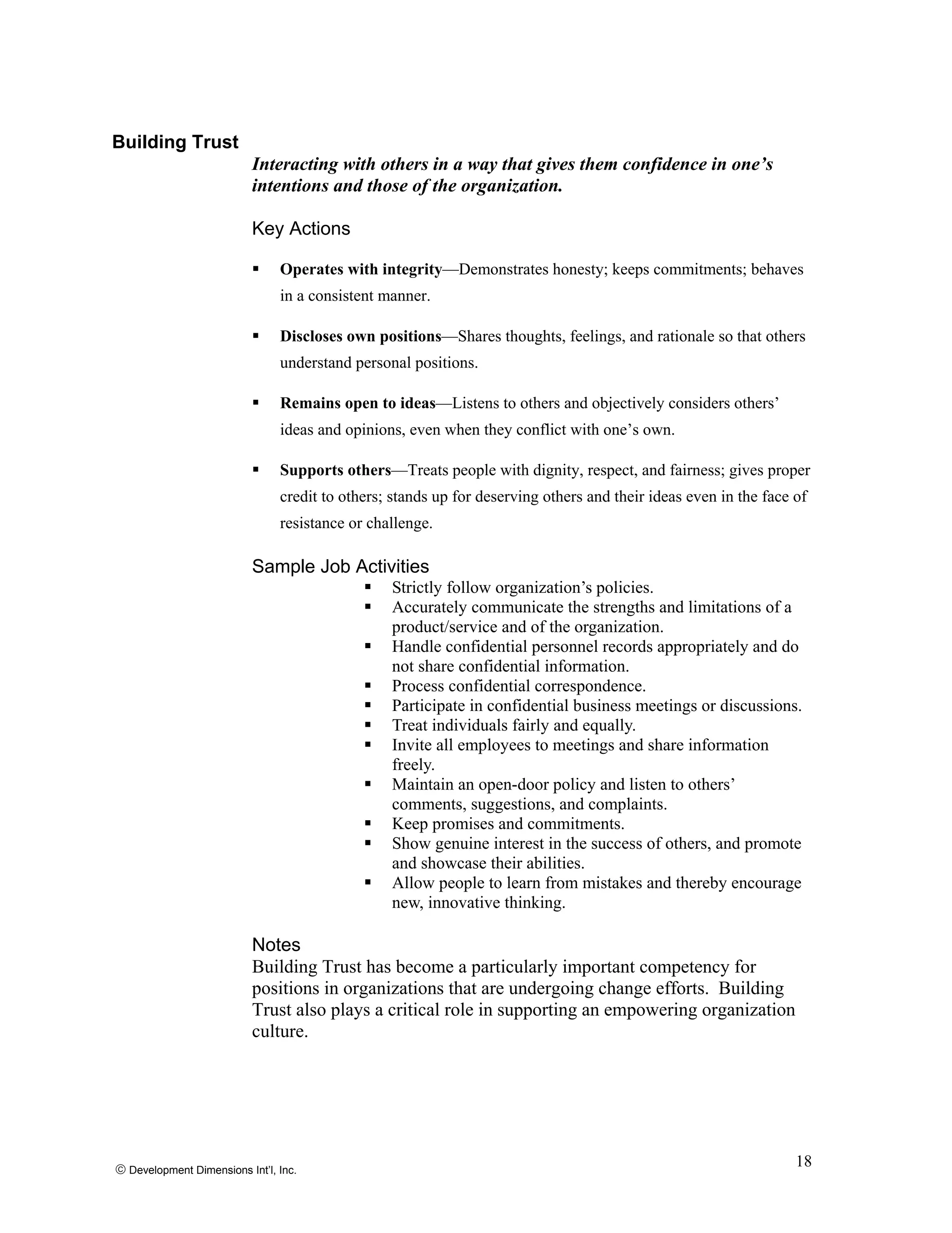 Building Trust
Interacting with others in a way that gives them confidence in one’s
intentions and those of the organization.
Key Actions
Operates with integrity—Demonstrates honesty; keeps commitments; behaves
in a consistent manner.
Discloses own positions—Shares thoughts, feelings, and rationale so that others
understand personal positions.
Remains open to ideas—Listens to others and objectively considers others’
ideas and opinions, even when they conflict with one’s own.
Supports others—Treats people with dignity, respect, and fairness; gives proper
credit to others; stands up for deserving others and their ideas even in the face of
resistance or challenge.
Sample Job Activities
Strictly follow organization’s policies.
Accurately communicate the strengths and limitations of a
product/service and of the organization.
Handle confidential personnel records appropriately and do
not share confidential information.
Process confidential correspondence.
Participate in confidential business meetings or discussions.
Treat individuals fairly and equally.
Invite all employees to meetings and share information
freely.
Maintain an open-door policy and listen to others’
comments, suggestions, and complaints.
Keep promises and commitments.
Show genuine interest in the success of others, and promote
and showcase their abilities.
Allow people to learn from mistakes and thereby encourage
new, innovative thinking.
Notes
Building Trust has become a particularly important competency for
positions in organizations that are undergoing change efforts. Building
Trust also plays a critical role in supporting an empowering organization
culture.
© Development Dimensions Int’l, Inc.
18
 