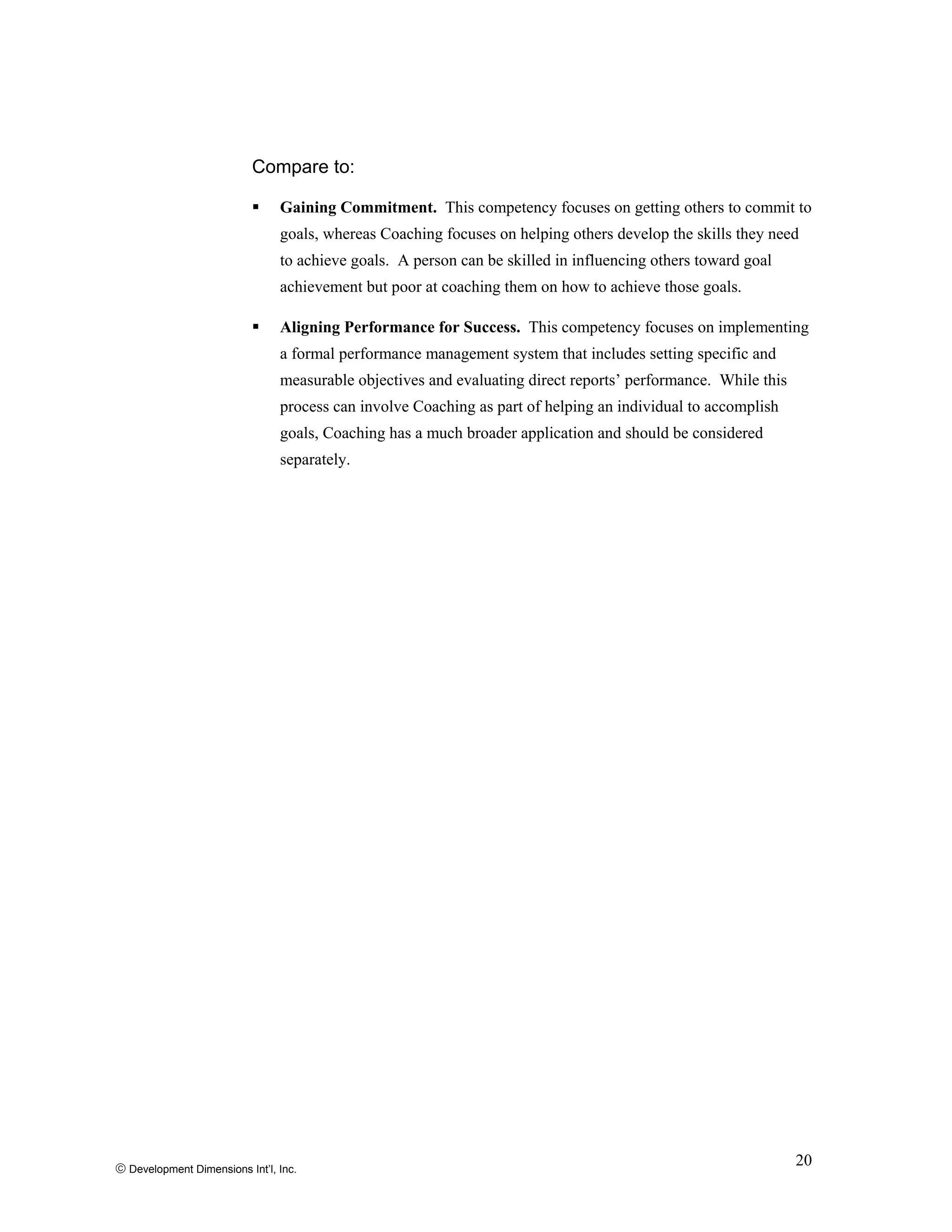 Compare to:
Gaining Commitment. This competency focuses on getting others to commit to
goals, whereas Coaching focuses on helping others develop the skills they need
to achieve goals. A person can be skilled in influencing others toward goal
achievement but poor at coaching them on how to achieve those goals.
Aligning Performance for Success. This competency focuses on implementing
a formal performance management system that includes setting specific and
measurable objectives and evaluating direct reports’ performance. While this
process can involve Coaching as part of helping an individual to accomplish
goals, Coaching has a much broader application and should be considered
separately.
© Development Dimensions Int’l, Inc.
20
 