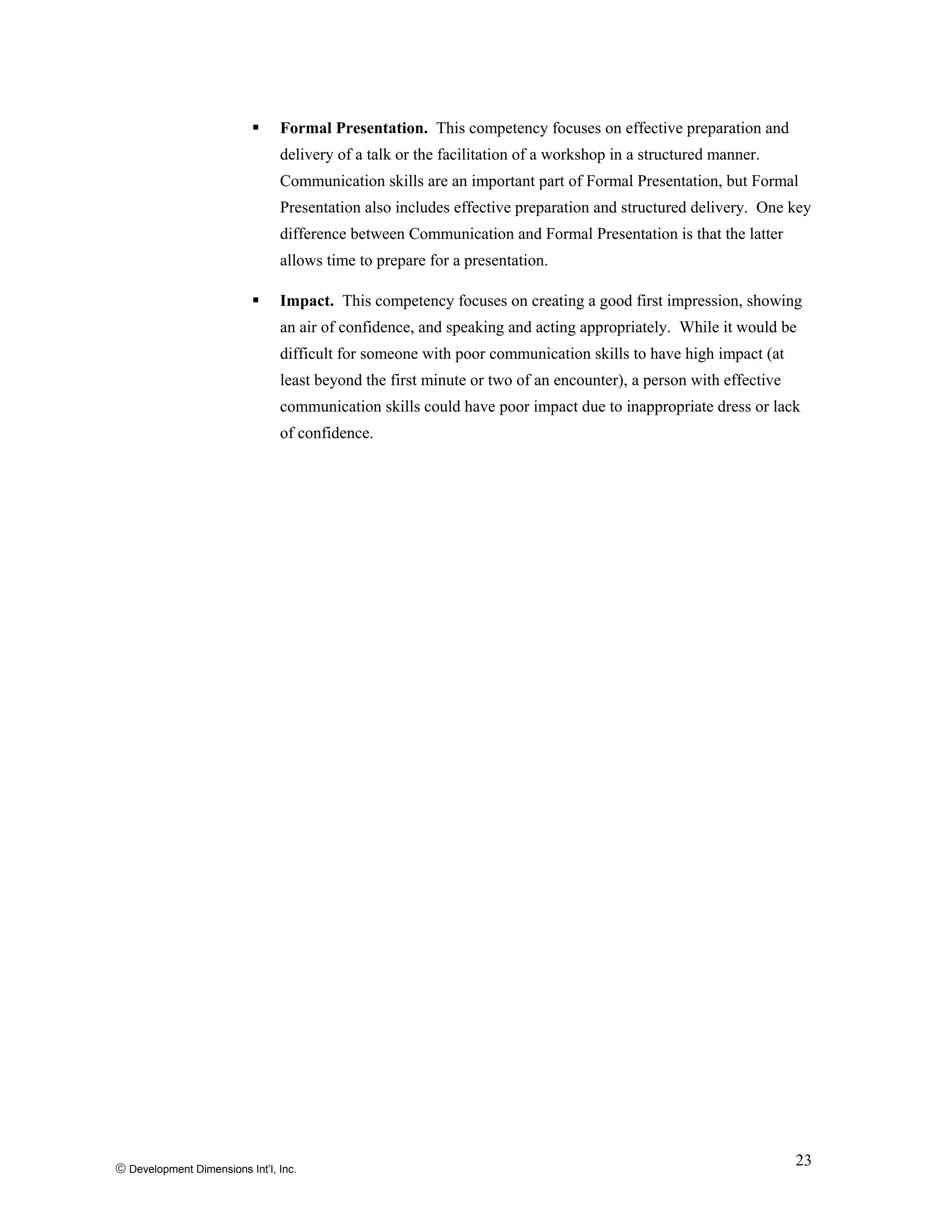 Formal Presentation. This competency focuses on effective preparation and
delivery of a talk or the facilitation of a workshop in a structured manner.
Communication skills are an important part of Formal Presentation, but Formal
Presentation also includes effective preparation and structured delivery. One key
difference between Communication and Formal Presentation is that the latter
allows time to prepare for a presentation.
Impact. This competency focuses on creating a good first impression, showing
an air of confidence, and speaking and acting appropriately. While it would be
difficult for someone with poor communication skills to have high impact (at
least beyond the first minute or two of an encounter), a person with effective
communication skills could have poor impact due to inappropriate dress or lack
of confidence.
© Development Dimensions Int’l, Inc.
23
 