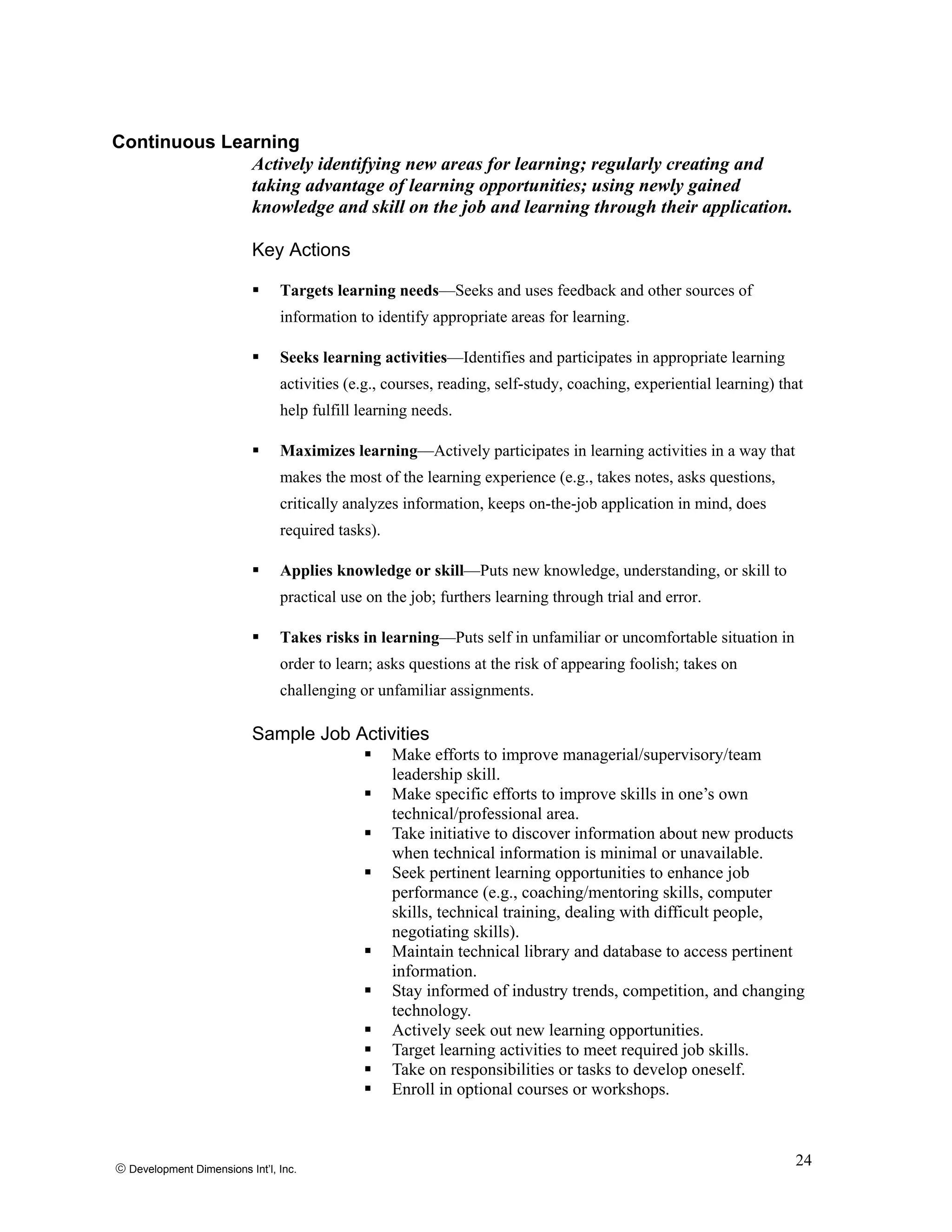 Continuous Learning
Actively identifying new areas for learning; regularly creating and
taking advantage of learning opportunities; using newly gained
knowledge and skill on the job and learning through their application.
Key Actions
Targets learning needs—Seeks and uses feedback and other sources of
information to identify appropriate areas for learning.
Seeks learning activities—Identifies and participates in appropriate learning
activities (e.g., courses, reading, self-study, coaching, experiential learning) that
help fulfill learning needs.
Maximizes learning—Actively participates in learning activities in a way that
makes the most of the learning experience (e.g., takes notes, asks questions,
critically analyzes information, keeps on-the-job application in mind, does
required tasks).
Applies knowledge or skill—Puts new knowledge, understanding, or skill to
practical use on the job; furthers learning through trial and error.
Takes risks in learning—Puts self in unfamiliar or uncomfortable situation in
order to learn; asks questions at the risk of appearing foolish; takes on
challenging or unfamiliar assignments.
Sample Job Activities
Make efforts to improve managerial/supervisory/team
leadership skill.
Make specific efforts to improve skills in one’s own
technical/professional area.
Take initiative to discover information about new products
when technical information is minimal or unavailable.
Seek pertinent learning opportunities to enhance job
performance (e.g., coaching/mentoring skills, computer
skills, technical training, dealing with difficult people,
negotiating skills).
Maintain technical library and database to access pertinent
information.
Stay informed of industry trends, competition, and changing
technology.
Actively seek out new learning opportunities.
Target learning activities to meet required job skills.
Take on responsibilities or tasks to develop oneself.
Enroll in optional courses or workshops.
© Development Dimensions Int’l, Inc.
24
 