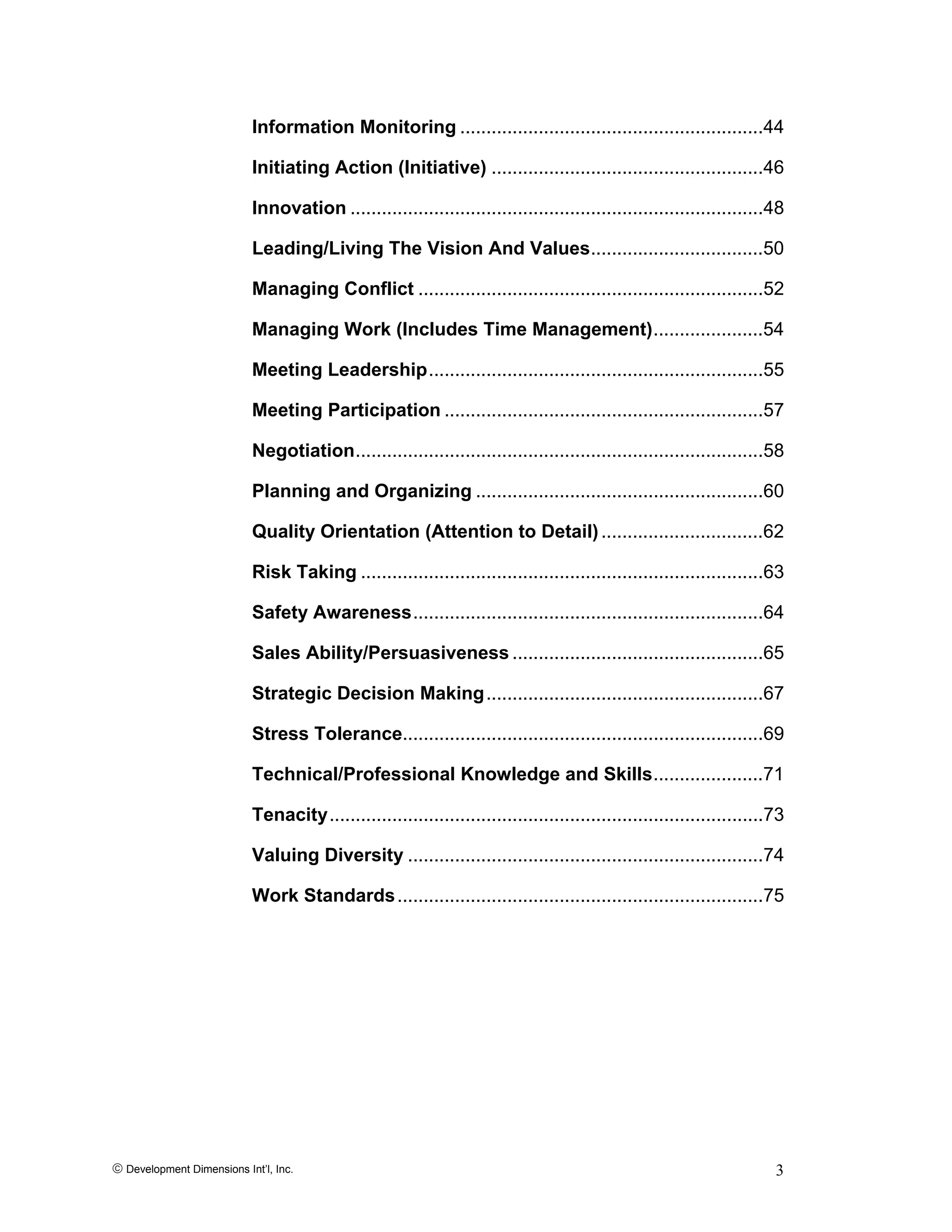 © Development Dimensions Int’l, Inc. 3
Information Monitoring ..........................................................44
Initiating Action (Initiative) ....................................................46
Innovation ...............................................................................48
Leading/Living The Vision And Values.................................50
Managing Conflict ..................................................................52
Managing Work (Includes Time Management).....................54
Meeting Leadership................................................................55
Meeting Participation .............................................................57
Negotiation..............................................................................58
Planning and Organizing .......................................................60
Quality Orientation (Attention to Detail)...............................62
Risk Taking .............................................................................63
Safety Awareness...................................................................64
Sales Ability/Persuasiveness ................................................65
Strategic Decision Making.....................................................67
Stress Tolerance.....................................................................69
Technical/Professional Knowledge and Skills.....................71
Tenacity...................................................................................73
Valuing Diversity ....................................................................74
Work Standards......................................................................75
 