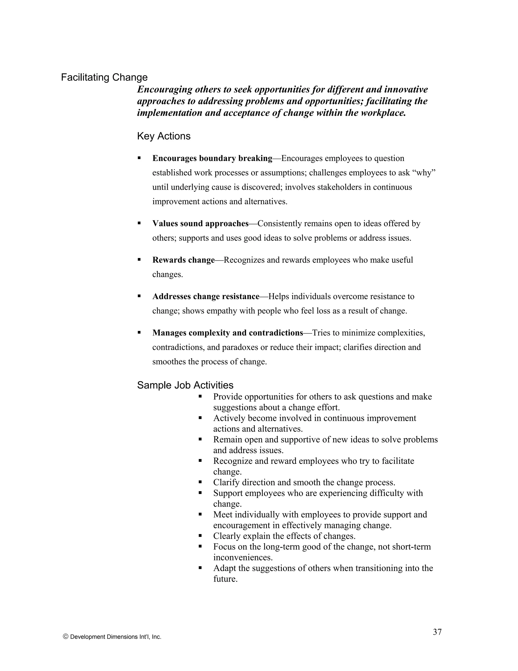 Facilitating Change
Encouraging others to seek opportunities for different and innovative
approaches to addressing problems and opportunities; facilitating the
implementation and acceptance of change within the workplace.
Key Actions
Encourages boundary breaking—Encourages employees to question
established work processes or assumptions; challenges employees to ask “why”
until underlying cause is discovered; involves stakeholders in continuous
improvement actions and alternatives.
Values sound approaches—Consistently remains open to ideas offered by
others; supports and uses good ideas to solve problems or address issues.
Rewards change—Recognizes and rewards employees who make useful
changes.
Addresses change resistance—Helps individuals overcome resistance to
change; shows empathy with people who feel loss as a result of change.
Manages complexity and contradictions—Tries to minimize complexities,
contradictions, and paradoxes or reduce their impact; clarifies direction and
smoothes the process of change.
Sample Job Activities
Provide opportunities for others to ask questions and make
suggestions about a change effort.
Actively become involved in continuous improvement
actions and alternatives.
Remain open and supportive of new ideas to solve problems
and address issues.
Recognize and reward employees who try to facilitate
change.
Clarify direction and smooth the change process.
Support employees who are experiencing difficulty with
change.
Meet individually with employees to provide support and
encouragement in effectively managing change.
Clearly explain the effects of changes.
Focus on the long-term good of the change, not short-term
inconveniences.
Adapt the suggestions of others when transitioning into the
future.
© Development Dimensions Int’l, Inc.
37
 
