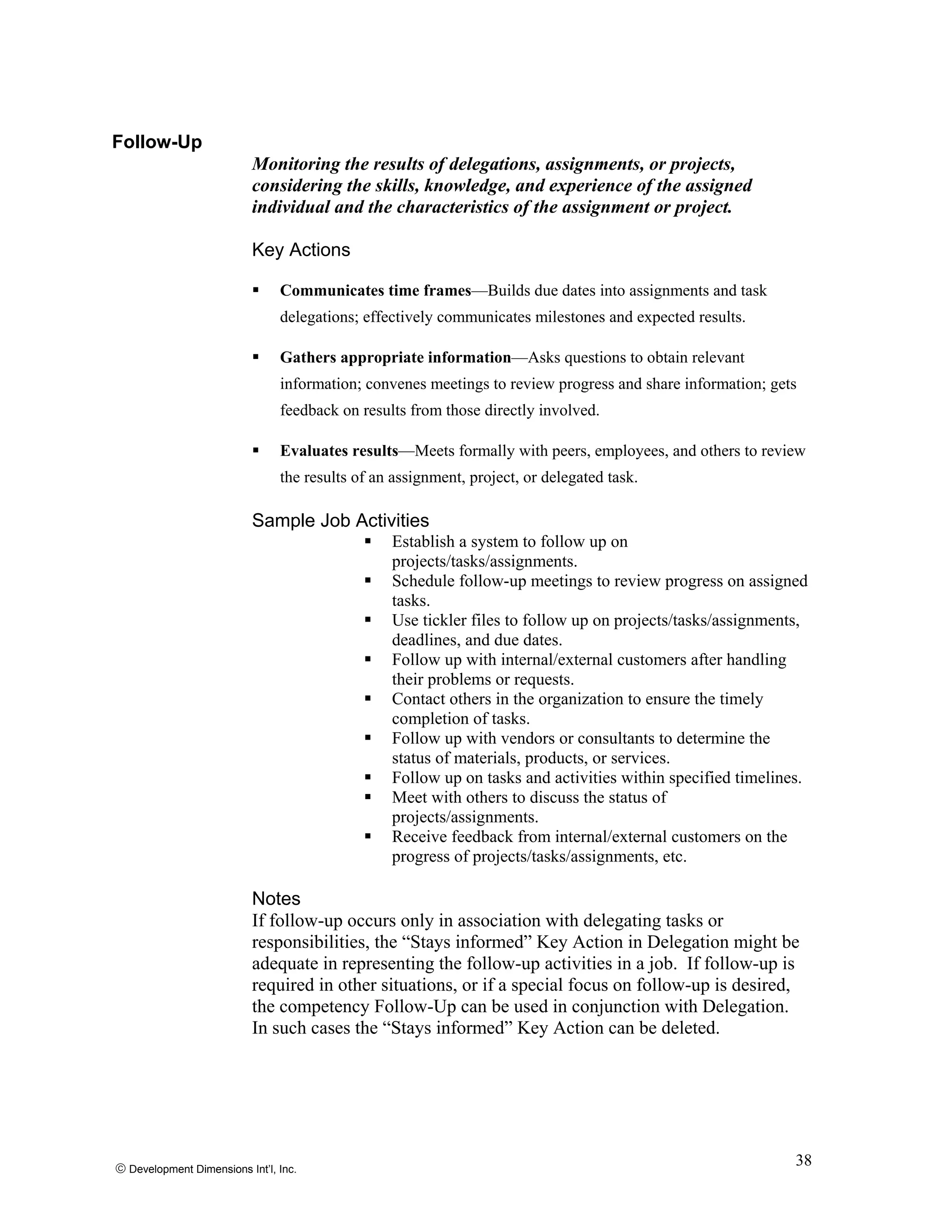 © Development Dimensions Int’l, Inc.
38
Follow-Up
Monitoring the results of delegations, assignments, or projects,
considering the skills, knowledge, and experience of the assigned
individual and the characteristics of the assignment or project.
Key Actions
Communicates time frames—Builds due dates into assignments and task
delegations; effectively communicates milestones and expected results.
Gathers appropriate information—Asks questions to obtain relevant
information; convenes meetings to review progress and share information; gets
feedback on results from those directly involved.
Evaluates results—Meets formally with peers, employees, and others to review
the results of an assignment, project, or delegated task.
Sample Job Activities
Establish a system to follow up on
projects/tasks/assignments.
Schedule follow-up meetings to review progress on assigned
tasks.
Use tickler files to follow up on projects/tasks/assignments,
deadlines, and due dates.
Follow up with internal/external customers after handling
their problems or requests.
Contact others in the organization to ensure the timely
completion of tasks.
Follow up with vendors or consultants to determine the
status of materials, products, or services.
Follow up on tasks and activities within specified timelines.
Meet with others to discuss the status of
projects/assignments.
Receive feedback from internal/external customers on the
progress of projects/tasks/assignments, etc.
Notes
If follow-up occurs only in association with delegating tasks or
responsibilities, the “Stays informed” Key Action in Delegation might be
adequate in representing the follow-up activities in a job. If follow-up is
required in other situations, or if a special focus on follow-up is desired,
the competency Follow-Up can be used in conjunction with Delegation.
In such cases the “Stays informed” Key Action can be deleted.
 