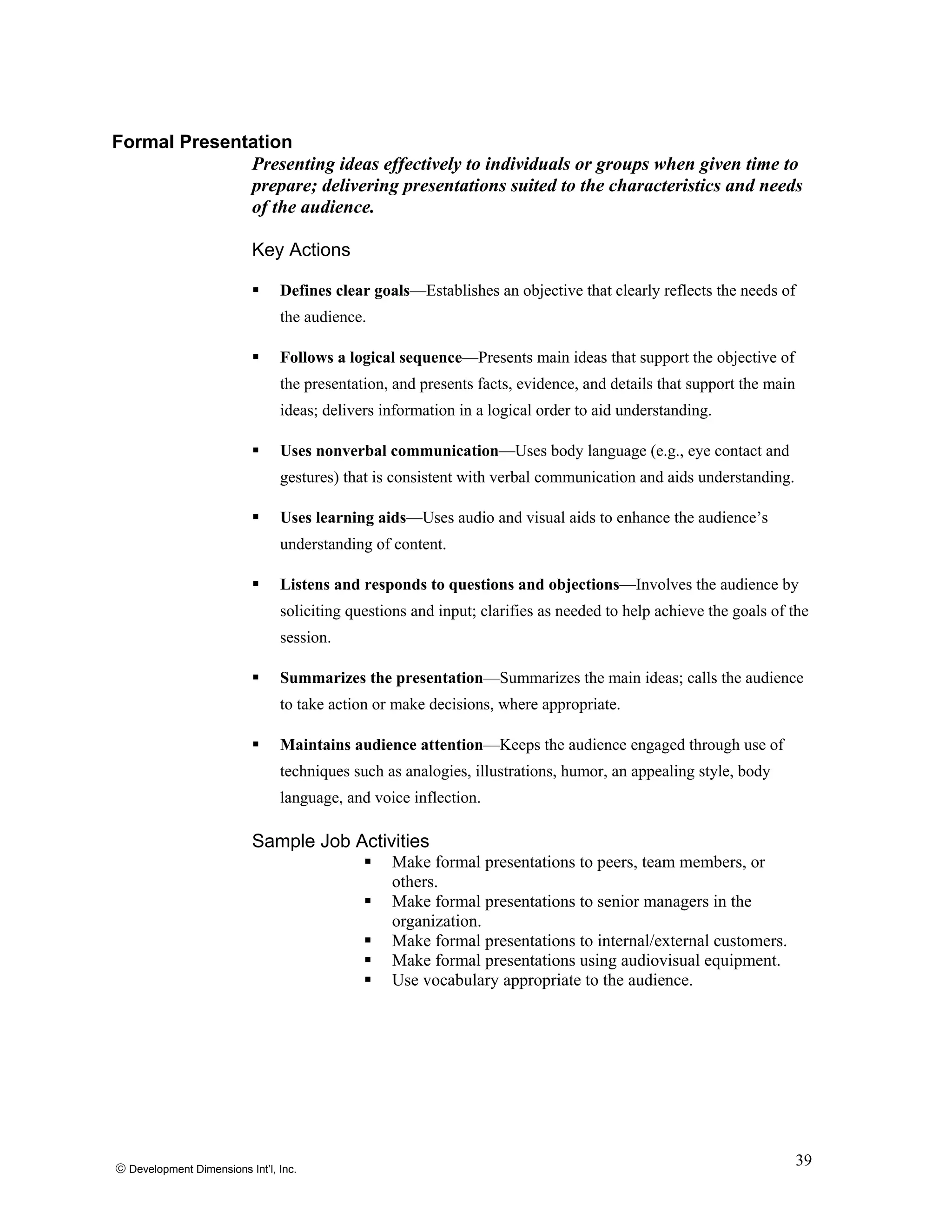 Formal Presentation
Presenting ideas effectively to individuals or groups when given time to
prepare; delivering presentations suited to the characteristics and needs
of the audience.
Key Actions
Defines clear goals—Establishes an objective that clearly reflects the needs of
the audience.
Follows a logical sequence—Presents main ideas that support the objective of
the presentation, and presents facts, evidence, and details that support the main
ideas; delivers information in a logical order to aid understanding.
Uses nonverbal communication—Uses body language (e.g., eye contact and
gestures) that is consistent with verbal communication and aids understanding.
Uses learning aids—Uses audio and visual aids to enhance the audience’s
understanding of content.
Listens and responds to questions and objections—Involves the audience by
soliciting questions and input; clarifies as needed to help achieve the goals of the
session.
Summarizes the presentation—Summarizes the main ideas; calls the audience
to take action or make decisions, where appropriate.
Maintains audience attention—Keeps the audience engaged through use of
techniques such as analogies, illustrations, humor, an appealing style, body
language, and voice inflection.
Sample Job Activities
Make formal presentations to peers, team members, or
others.
Make formal presentations to senior managers in the
organization.
Make formal presentations to internal/external customers.
Make formal presentations using audiovisual equipment.
Use vocabulary appropriate to the audience.
© Development Dimensions Int’l, Inc.
39
 