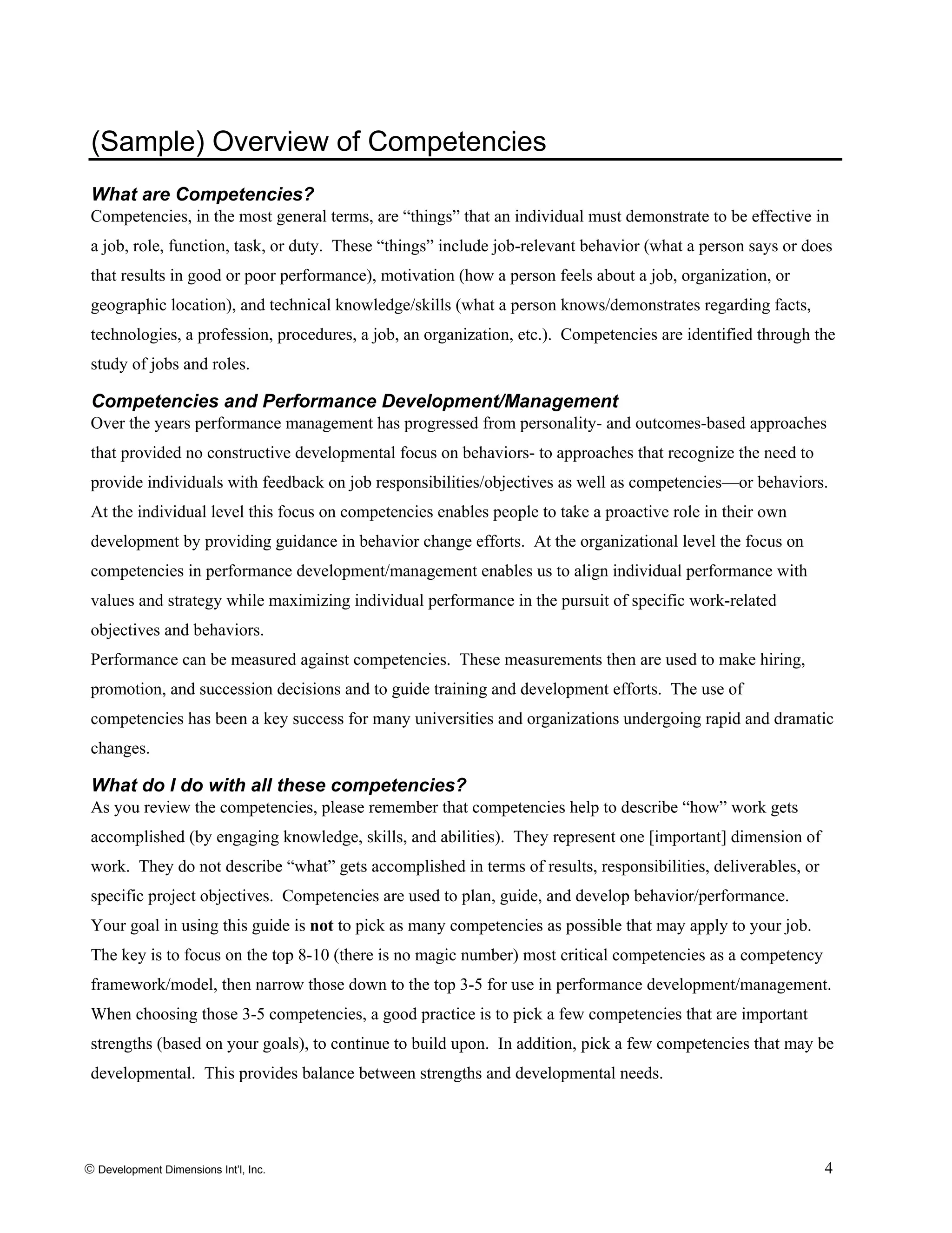 (Sample) Overview of Competencies
What are Competencies?
Competencies, in the most general terms, are “things” that an individual must demonstrate to be effective in
a job, role, function, task, or duty. These “things” include job-relevant behavior (what a person says or does
that results in good or poor performance), motivation (how a person feels about a job, organization, or
geographic location), and technical knowledge/skills (what a person knows/demonstrates regarding facts,
technologies, a profession, procedures, a job, an organization, etc.). Competencies are identified through the
study of jobs and roles.
Competencies and Performance Development/Management
Over the years performance management has progressed from personality- and outcomes-based approaches
that provided no constructive developmental focus on behaviors- to approaches that recognize the need to
provide individuals with feedback on job responsibilities/objectives as well as competencies—or behaviors.
At the individual level this focus on competencies enables people to take a proactive role in their own
development by providing guidance in behavior change efforts. At the organizational level the focus on
competencies in performance development/management enables us to align individual performance with
values and strategy while maximizing individual performance in the pursuit of specific work-related
objectives and behaviors.
Performance can be measured against competencies. These measurements then are used to make hiring,
promotion, and succession decisions and to guide training and development efforts. The use of
competencies has been a key success for many universities and organizations undergoing rapid and dramatic
changes.
What do I do with all these competencies?
As you review the competencies, please remember that competencies help to describe “how” work gets
accomplished (by engaging knowledge, skills, and abilities). They represent one [important] dimension of
work. They do not describe “what” gets accomplished in terms of results, responsibilities, deliverables, or
specific project objectives. Competencies are used to plan, guide, and develop behavior/performance.
Your goal in using this guide is not to pick as many competencies as possible that may apply to your job.
The key is to focus on the top 8-10 (there is no magic number) most critical competencies as a competency
framework/model, then narrow those down to the top 3-5 for use in performance development/management.
When choosing those 3-5 competencies, a good practice is to pick a few competencies that are important
strengths (based on your goals), to continue to build upon. In addition, pick a few competencies that may be
developmental. This provides balance between strengths and developmental needs.
© Development Dimensions Int’l, Inc. 4
 