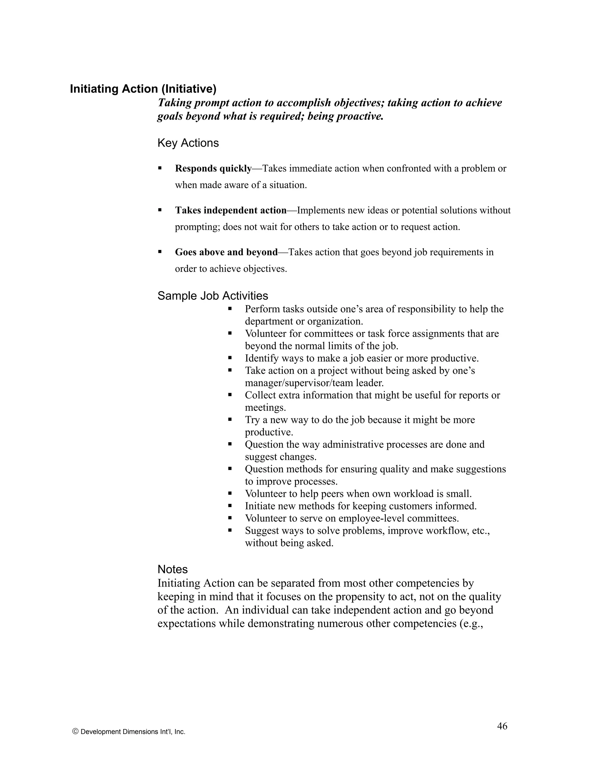 Initiating Action (Initiative)
Taking prompt action to accomplish objectives; taking action to achieve
goals beyond what is required; being proactive.
Key Actions
Responds quickly—Takes immediate action when confronted with a problem or
when made aware of a situation.
Takes independent action—Implements new ideas or potential solutions without
prompting; does not wait for others to take action or to request action.
Goes above and beyond—Takes action that goes beyond job requirements in
order to achieve objectives.
Sample Job Activities
Perform tasks outside one’s area of responsibility to help the
department or organization.
Volunteer for committees or task force assignments that are
beyond the normal limits of the job.
Identify ways to make a job easier or more productive.
Take action on a project without being asked by one’s
manager/supervisor/team leader.
Collect extra information that might be useful for reports or
meetings.
Try a new way to do the job because it might be more
productive.
Question the way administrative processes are done and
suggest changes.
Question methods for ensuring quality and make suggestions
to improve processes.
Volunteer to help peers when own workload is small.
Initiate new methods for keeping customers informed.
Volunteer to serve on employee-level committees.
Suggest ways to solve problems, improve workflow, etc.,
without being asked.
Notes
Initiating Action can be separated from most other competencies by
keeping in mind that it focuses on the propensity to act, not on the quality
of the action. An individual can take independent action and go beyond
expectations while demonstrating numerous other competencies (e.g.,
© Development Dimensions Int’l, Inc.
46
 