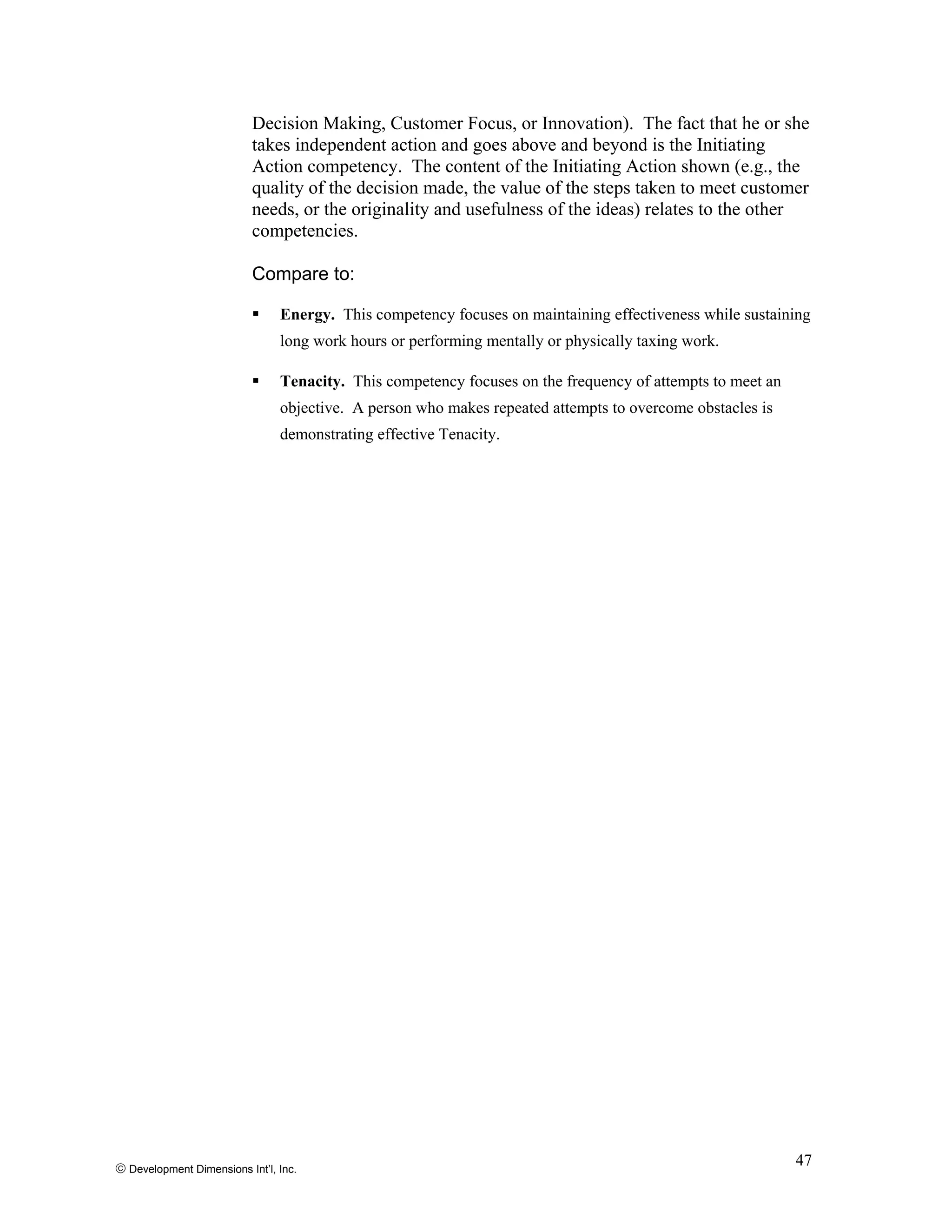 © Development Dimensions Int’l, Inc.
47
Decision Making, Customer Focus, or Innovation). The fact that he or she
takes independent action and goes above and beyond is the Initiating
Action competency. The content of the Initiating Action shown (e.g., the
quality of the decision made, the value of the steps taken to meet customer
needs, or the originality and usefulness of the ideas) relates to the other
competencies.
Compare to:
Energy. This competency focuses on maintaining effectiveness while sustaining
long work hours or performing mentally or physically taxing work.
Tenacity. This competency focuses on the frequency of attempts to meet an
objective. A person who makes repeated attempts to overcome obstacles is
demonstrating effective Tenacity.
 