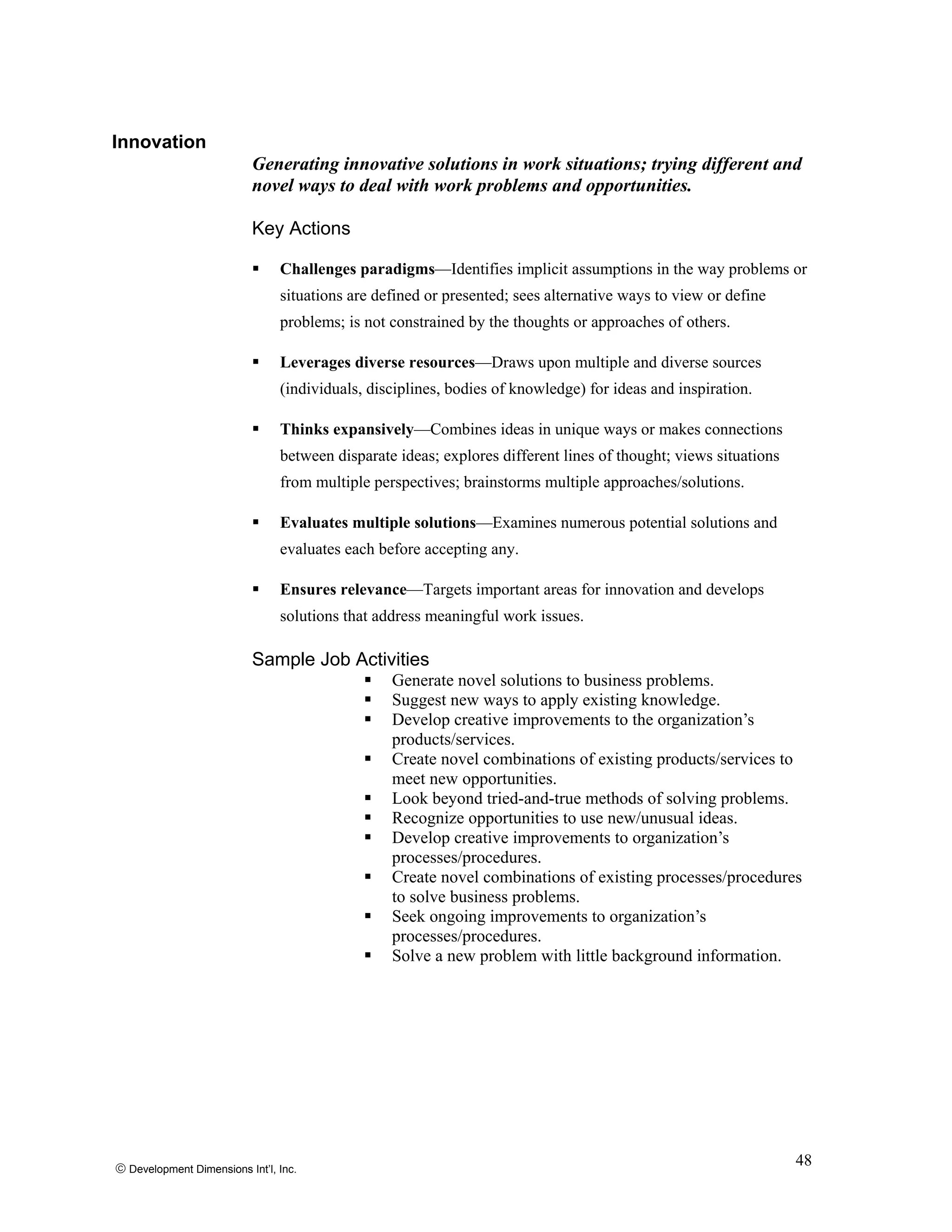 Innovation
Generating innovative solutions in work situations; trying different and
novel ways to deal with work problems and opportunities.
Key Actions
Challenges paradigms—Identifies implicit assumptions in the way problems or
situations are defined or presented; sees alternative ways to view or define
problems; is not constrained by the thoughts or approaches of others.
Leverages diverse resources—Draws upon multiple and diverse sources
(individuals, disciplines, bodies of knowledge) for ideas and inspiration.
Thinks expansively—Combines ideas in unique ways or makes connections
between disparate ideas; explores different lines of thought; views situations
from multiple perspectives; brainstorms multiple approaches/solutions.
Evaluates multiple solutions—Examines numerous potential solutions and
evaluates each before accepting any.
Ensures relevance—Targets important areas for innovation and develops
solutions that address meaningful work issues.
Sample Job Activities
Generate novel solutions to business problems.
Suggest new ways to apply existing knowledge.
Develop creative improvements to the organization’s
products/services.
Create novel combinations of existing products/services to
meet new opportunities.
Look beyond tried-and-true methods of solving problems.
Recognize opportunities to use new/unusual ideas.
Develop creative improvements to organization’s
processes/procedures.
Create novel combinations of existing processes/procedures
to solve business problems.
Seek ongoing improvements to organization’s
processes/procedures.
Solve a new problem with little background information.
© Development Dimensions Int’l, Inc.
48
 