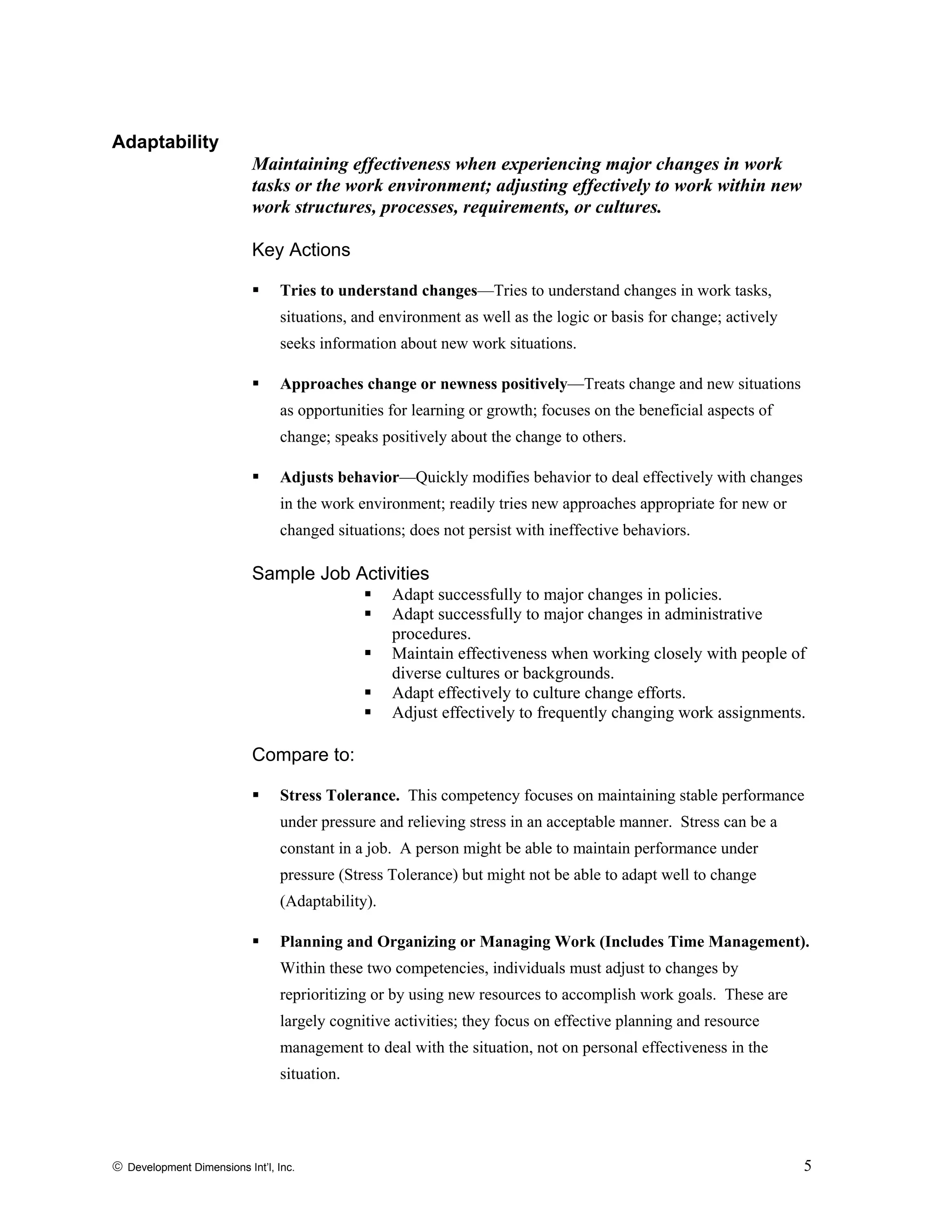 Adaptability
Maintaining effectiveness when experiencing major changes in work
tasks or the work environment; adjusting effectively to work within new
work structures, processes, requirements, or cultures.
Key Actions
Tries to understand changes—Tries to understand changes in work tasks,
situations, and environment as well as the logic or basis for change; actively
seeks information about new work situations.
Approaches change or newness positively—Treats change and new situations
as opportunities for learning or growth; focuses on the beneficial aspects of
change; speaks positively about the change to others.
Adjusts behavior—Quickly modifies behavior to deal effectively with changes
in the work environment; readily tries new approaches appropriate for new or
changed situations; does not persist with ineffective behaviors.
Sample Job Activities
Adapt successfully to major changes in policies.
Adapt successfully to major changes in administrative
procedures.
Maintain effectiveness when working closely with people of
diverse cultures or backgrounds.
Adapt effectively to culture change efforts.
Adjust effectively to frequently changing work assignments.
Compare to:
Stress Tolerance. This competency focuses on maintaining stable performance
under pressure and relieving stress in an acceptable manner. Stress can be a
constant in a job. A person might be able to maintain performance under
pressure (Stress Tolerance) but might not be able to adapt well to change
(Adaptability).
Planning and Organizing or Managing Work (Includes Time Management).
Within these two competencies, individuals must adjust to changes by
reprioritizing or by using new resources to accomplish work goals. These are
largely cognitive activities; they focus on effective planning and resource
management to deal with the situation, not on personal effectiveness in the
situation.
© Development Dimensions Int’l, Inc. 5
 