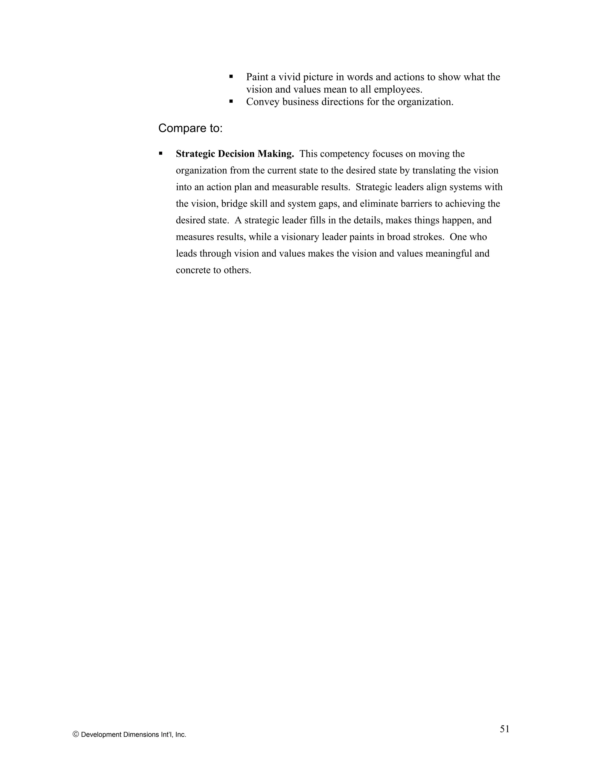 © Development Dimensions Int’l, Inc.
51
Paint a vivid picture in words and actions to show what the
vision and values mean to all employees.
Convey business directions for the organization.
Compare to:
Strategic Decision Making. This competency focuses on moving the
organization from the current state to the desired state by translating the vision
into an action plan and measurable results. Strategic leaders align systems with
the vision, bridge skill and system gaps, and eliminate barriers to achieving the
desired state. A strategic leader fills in the details, makes things happen, and
measures results, while a visionary leader paints in broad strokes. One who
leads through vision and values makes the vision and values meaningful and
concrete to others.
 