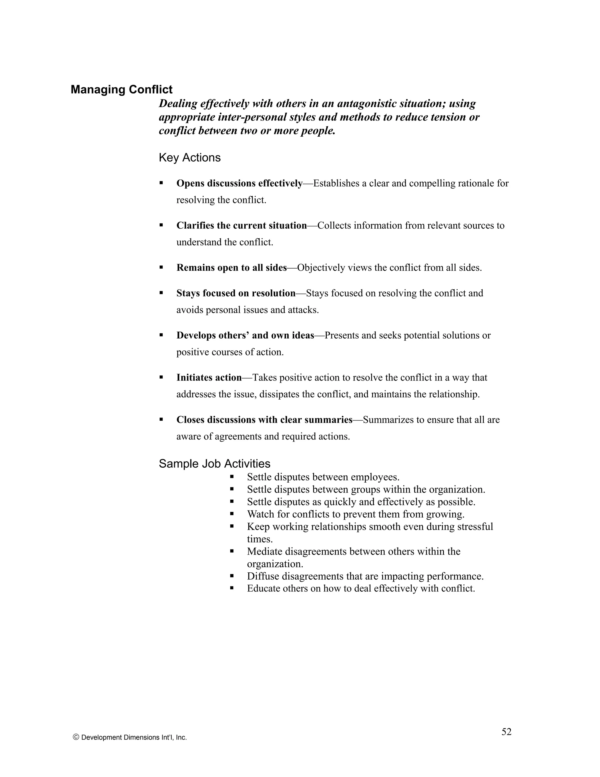 Managing Conflict
Dealing effectively with others in an antagonistic situation; using
appropriate inter-personal styles and methods to reduce tension or
conflict between two or more people.
Key Actions
Opens discussions effectively—Establishes a clear and compelling rationale for
resolving the conflict.
Clarifies the current situation—Collects information from relevant sources to
understand the conflict.
Remains open to all sides—Objectively views the conflict from all sides.
Stays focused on resolution—Stays focused on resolving the conflict and
avoids personal issues and attacks.
Develops others’ and own ideas—Presents and seeks potential solutions or
positive courses of action.
Initiates action—Takes positive action to resolve the conflict in a way that
addresses the issue, dissipates the conflict, and maintains the relationship.
Closes discussions with clear summaries—Summarizes to ensure that all are
aware of agreements and required actions.
Sample Job Activities
Settle disputes between employees.
Settle disputes between groups within the organization.
Settle disputes as quickly and effectively as possible.
Watch for conflicts to prevent them from growing.
Keep working relationships smooth even during stressful
times.
Mediate disagreements between others within the
organization.
Diffuse disagreements that are impacting performance.
Educate others on how to deal effectively with conflict.
© Development Dimensions Int’l, Inc.
52
 