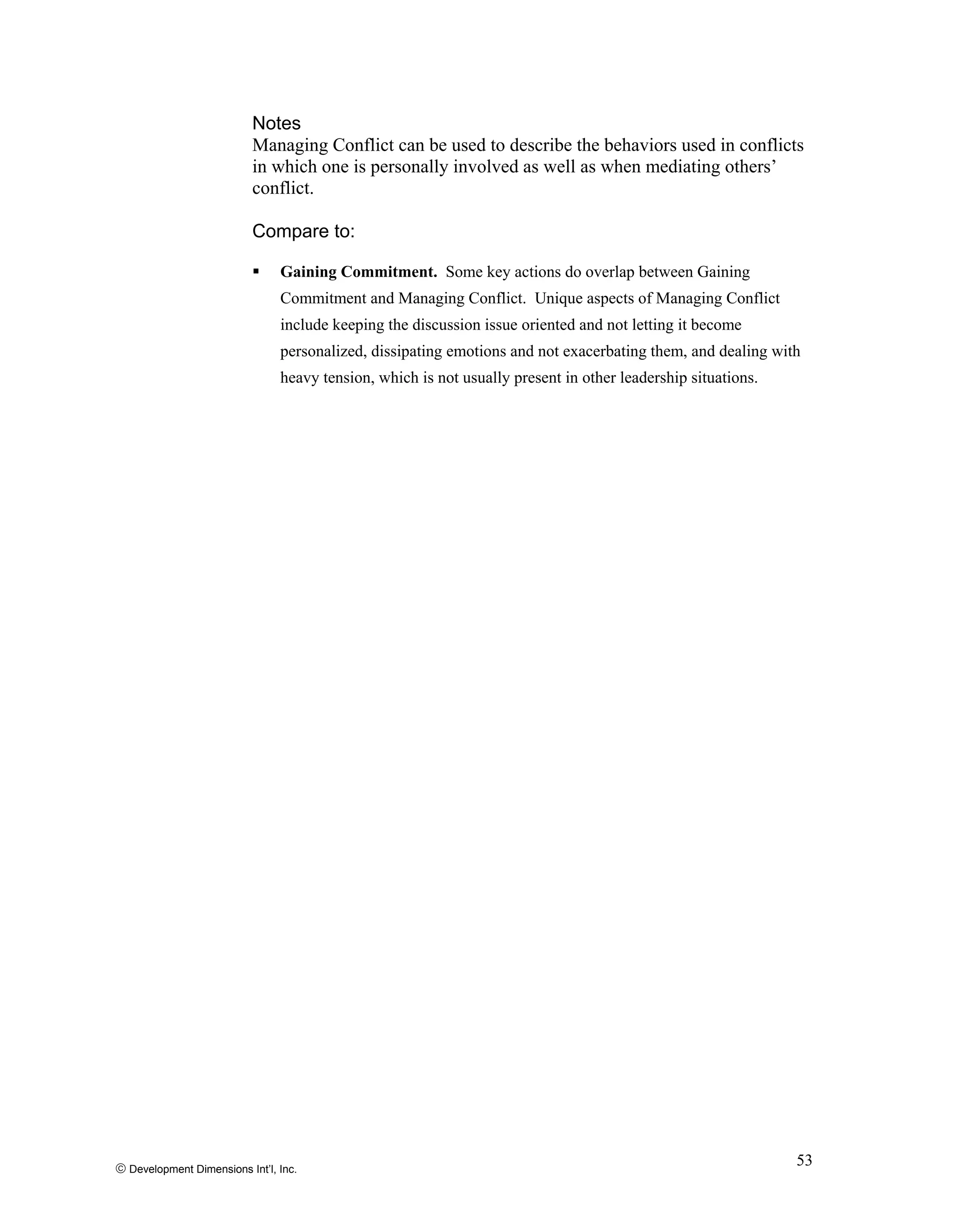 © Development Dimensions Int’l, Inc.
53
Notes
Managing Conflict can be used to describe the behaviors used in conflicts
in which one is personally involved as well as when mediating others’
conflict.
Compare to:
Gaining Commitment. Some key actions do overlap between Gaining
Commitment and Managing Conflict. Unique aspects of Managing Conflict
include keeping the discussion issue oriented and not letting it become
personalized, dissipating emotions and not exacerbating them, and dealing with
heavy tension, which is not usually present in other leadership situations.
 