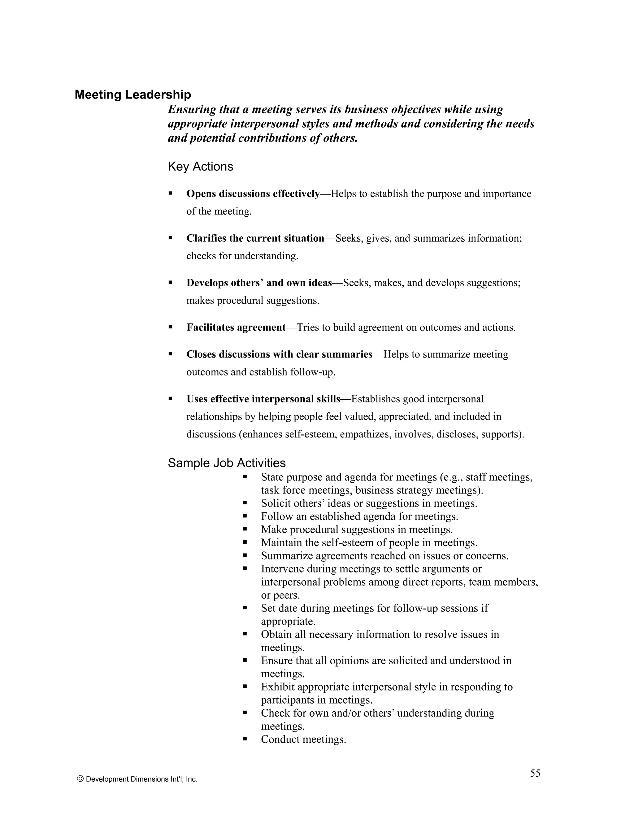 Meeting Leadership
Ensuring that a meeting serves its business objectives while using
appropriate interpersonal styles and methods and considering the needs
and potential contributions of others.
Key Actions
Opens discussions effectively—Helps to establish the purpose and importance
of the meeting.
Clarifies the current situation—Seeks, gives, and summarizes information;
checks for understanding.
Develops others’ and own ideas—Seeks, makes, and develops suggestions;
makes procedural suggestions.
Facilitates agreement—Tries to build agreement on outcomes and actions.
Closes discussions with clear summaries—Helps to summarize meeting
outcomes and establish follow-up.
Uses effective interpersonal skills—Establishes good interpersonal
relationships by helping people feel valued, appreciated, and included in
discussions (enhances self-esteem, empathizes, involves, discloses, supports).
Sample Job Activities
State purpose and agenda for meetings (e.g., staff meetings,
task force meetings, business strategy meetings).
Solicit others’ ideas or suggestions in meetings.
Follow an established agenda for meetings.
Make procedural suggestions in meetings.
Maintain the self-esteem of people in meetings.
Summarize agreements reached on issues or concerns.
Intervene during meetings to settle arguments or
interpersonal problems among direct reports, team members,
or peers.
Set date during meetings for follow-up sessions if
appropriate.
Obtain all necessary information to resolve issues in
meetings.
Ensure that all opinions are solicited and understood in
meetings.
Exhibit appropriate interpersonal style in responding to
participants in meetings.
Check for own and/or others’ understanding during
meetings.
Conduct meetings.
© Development Dimensions Int’l, Inc.
55
 