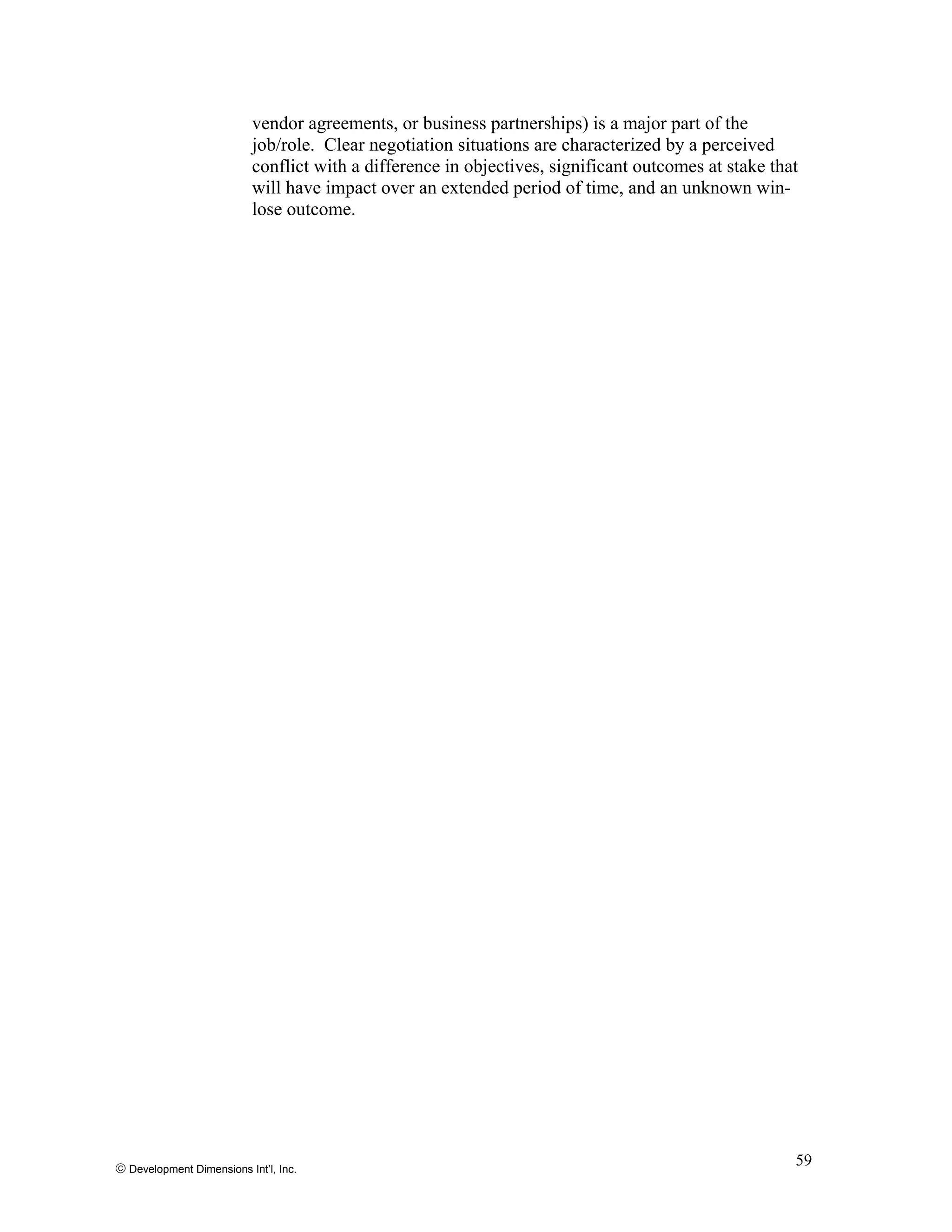 vendor agreements, or business partnerships) is a major part of the
job/role. Clear negotiation situations are characterized by a perceived
conflict with a difference in objectives, significant outcomes at stake that
will have impact over an extended period of time, and an unknown win-
lose outcome.
© Development Dimensions Int’l, Inc.
59
 