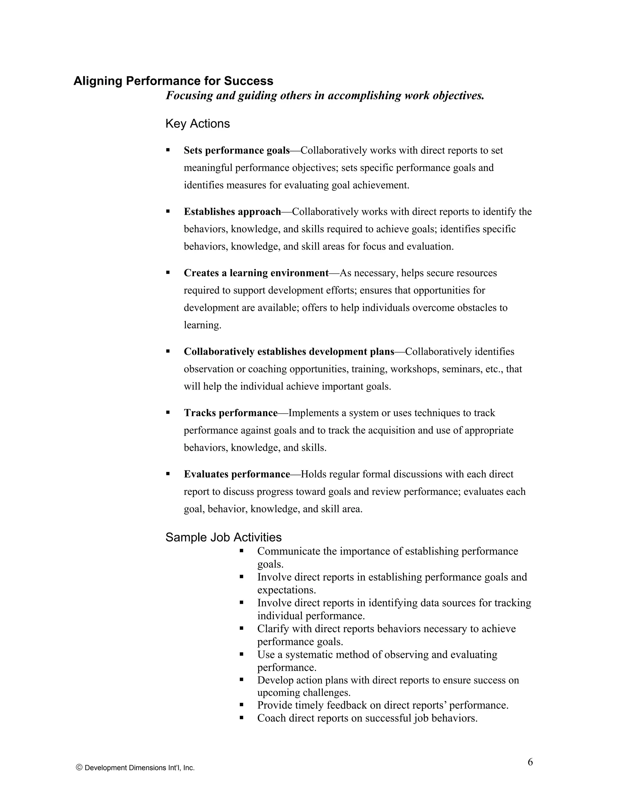 Aligning Performance for Success
Focusing and guiding others in accomplishing work objectives.
Key Actions
Sets performance goals—Collaboratively works with direct reports to set
meaningful performance objectives; sets specific performance goals and
identifies measures for evaluating goal achievement.
Establishes approach—Collaboratively works with direct reports to identify the
behaviors, knowledge, and skills required to achieve goals; identifies specific
behaviors, knowledge, and skill areas for focus and evaluation.
Creates a learning environment—As necessary, helps secure resources
required to support development efforts; ensures that opportunities for
development are available; offers to help individuals overcome obstacles to
learning.
Collaboratively establishes development plans—Collaboratively identifies
observation or coaching opportunities, training, workshops, seminars, etc., that
will help the individual achieve important goals.
Tracks performance—Implements a system or uses techniques to track
performance against goals and to track the acquisition and use of appropriate
behaviors, knowledge, and skills.
Evaluates performance—Holds regular formal discussions with each direct
report to discuss progress toward goals and review performance; evaluates each
goal, behavior, knowledge, and skill area.
Sample Job Activities
Communicate the importance of establishing performance
goals.
Involve direct reports in establishing performance goals and
expectations.
Involve direct reports in identifying data sources for tracking
individual performance.
Clarify with direct reports behaviors necessary to achieve
performance goals.
Use a systematic method of observing and evaluating
performance.
Develop action plans with direct reports to ensure success on
upcoming challenges.
Provide timely feedback on direct reports’ performance.
Coach direct reports on successful job behaviors.
© Development Dimensions Int’l, Inc.
6
 