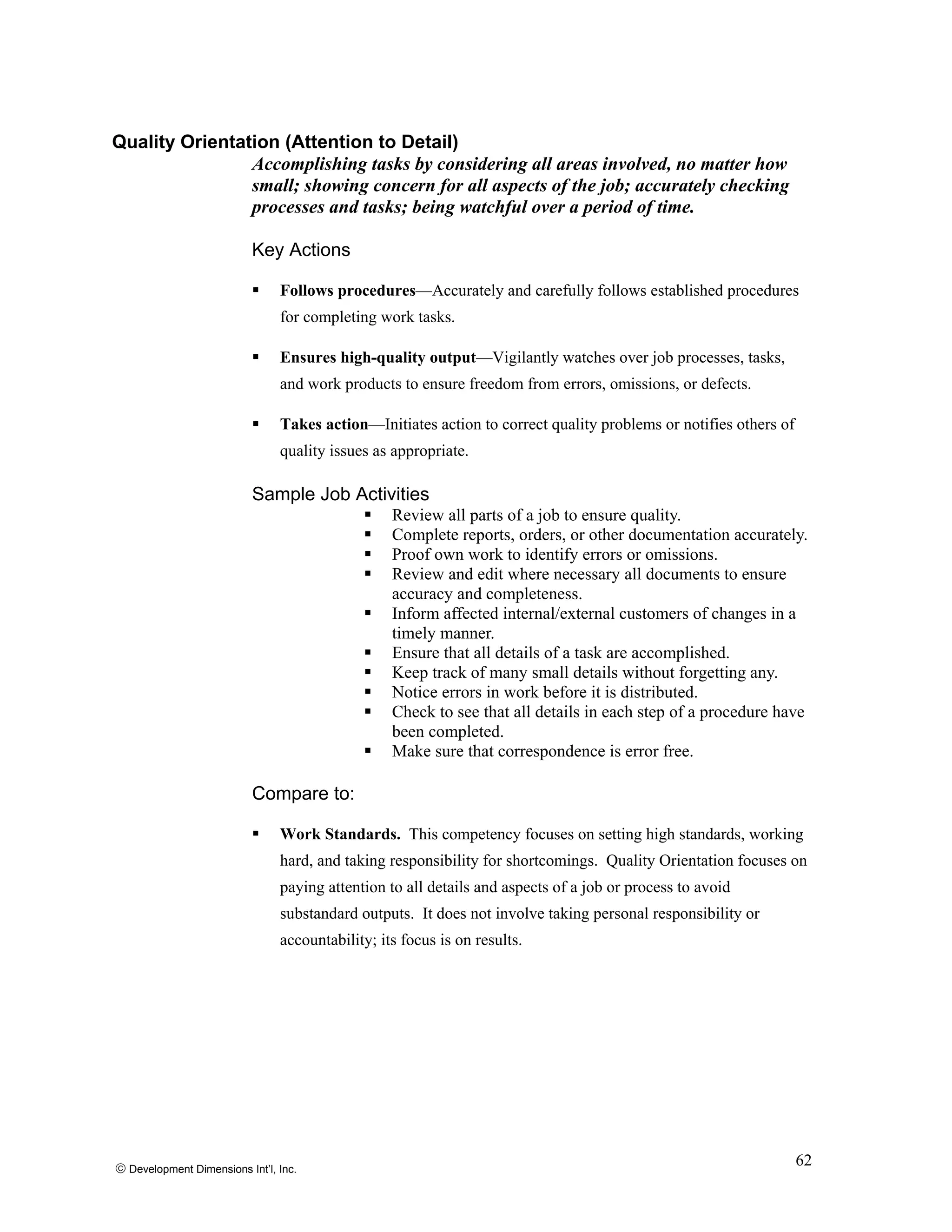 Quality Orientation (Attention to Detail)
Accomplishing tasks by considering all areas involved, no matter how
small; showing concern for all aspects of the job; accurately checking
processes and tasks; being watchful over a period of time.
Key Actions
Follows procedures—Accurately and carefully follows established procedures
for completing work tasks.
Ensures high-quality output—Vigilantly watches over job processes, tasks,
and work products to ensure freedom from errors, omissions, or defects.
Takes action—Initiates action to correct quality problems or notifies others of
quality issues as appropriate.
Sample Job Activities
Review all parts of a job to ensure quality.
Complete reports, orders, or other documentation accurately.
Proof own work to identify errors or omissions.
Review and edit where necessary all documents to ensure
accuracy and completeness.
Inform affected internal/external customers of changes in a
timely manner.
Ensure that all details of a task are accomplished.
Keep track of many small details without forgetting any.
Notice errors in work before it is distributed.
Check to see that all details in each step of a procedure have
been completed.
Make sure that correspondence is error free.
Compare to:
Work Standards. This competency focuses on setting high standards, working
hard, and taking responsibility for shortcomings. Quality Orientation focuses on
paying attention to all details and aspects of a job or process to avoid
substandard outputs. It does not involve taking personal responsibility or
accountability; its focus is on results.
© Development Dimensions Int’l, Inc.
62
 