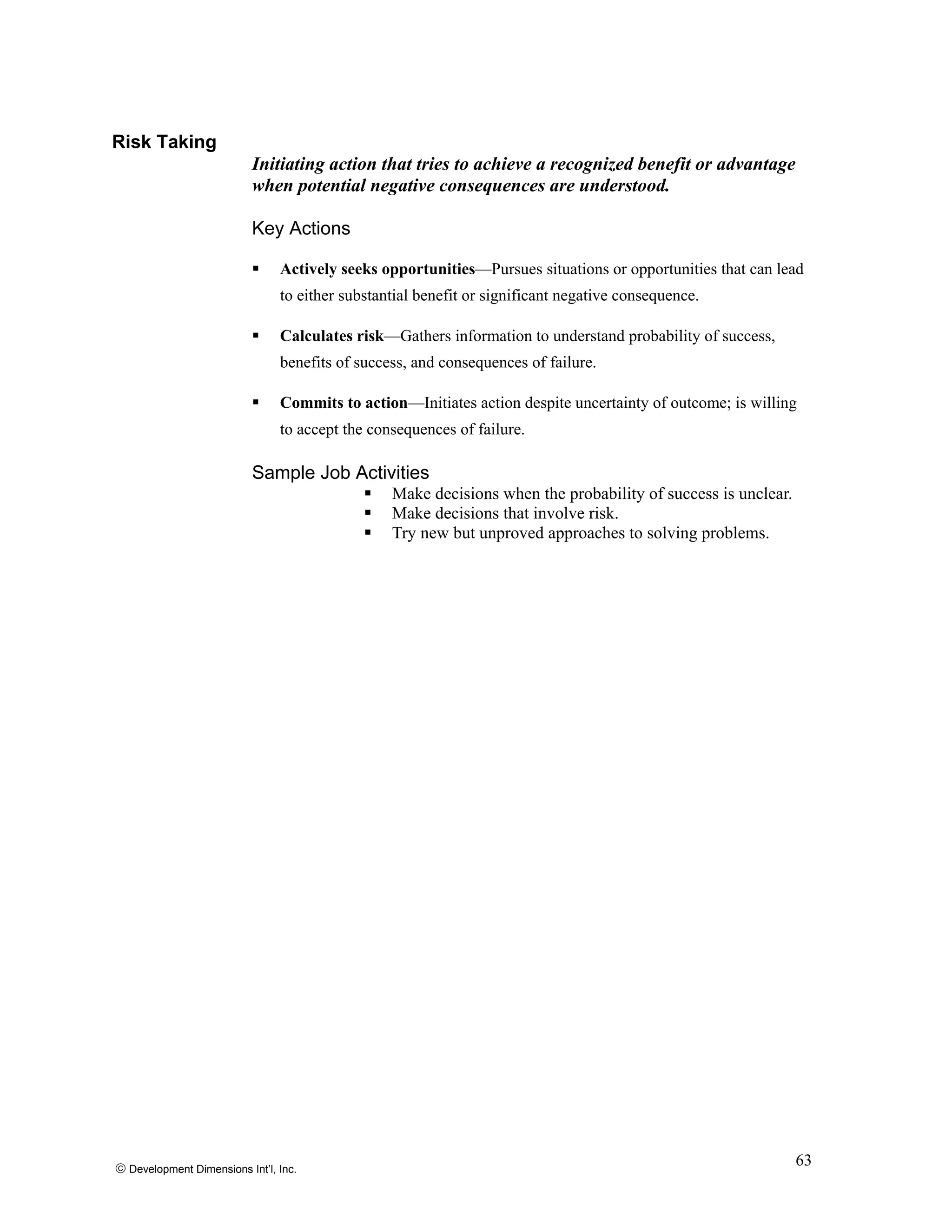 Risk Taking
Initiating action that tries to achieve a recognized benefit or advantage
when potential negative consequences are understood.
Key Actions
Actively seeks opportunities—Pursues situations or opportunities that can lead
to either substantial benefit or significant negative consequence.
Calculates risk—Gathers information to understand probability of success,
benefits of success, and consequences of failure.
Commits to action—Initiates action despite uncertainty of outcome; is willing
to accept the consequences of failure.
Sample Job Activities
Make decisions when the probability of success is unclear.
Make decisions that involve risk.
Try new but unproved approaches to solving problems.
© Development Dimensions Int’l, Inc.
63
 