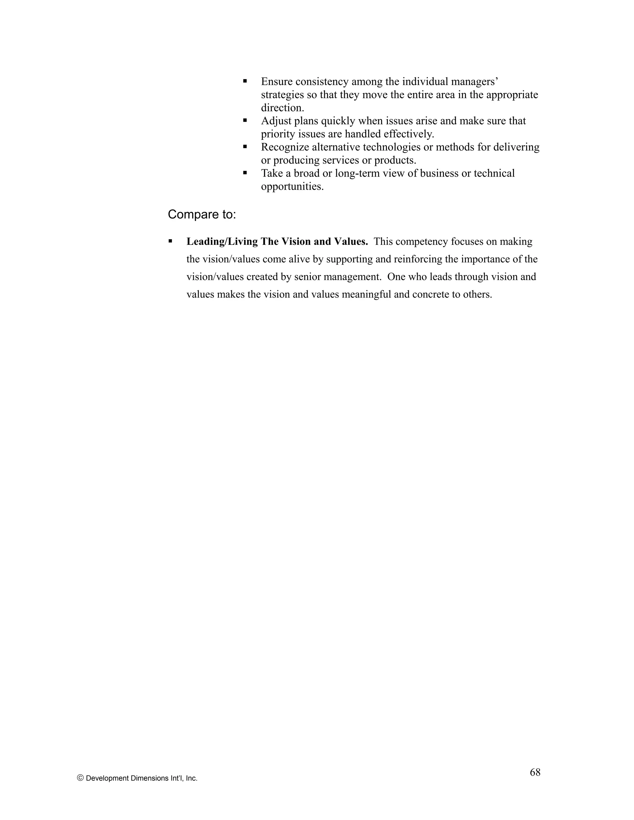 Ensure consistency among the individual managers’
strategies so that they move the entire area in the appropriate
direction.
Adjust plans quickly when issues arise and make sure that
priority issues are handled effectively.
Recognize alternative technologies or methods for delivering
or producing services or products.
Take a broad or long-term view of business or technical
opportunities.
Compare to:
Leading/Living The Vision and Values. This competency focuses on making
the vision/values come alive by supporting and reinforcing the importance of the
vision/values created by senior management. One who leads through vision and
values makes the vision and values meaningful and concrete to others.
© Development Dimensions Int’l, Inc.
68
 