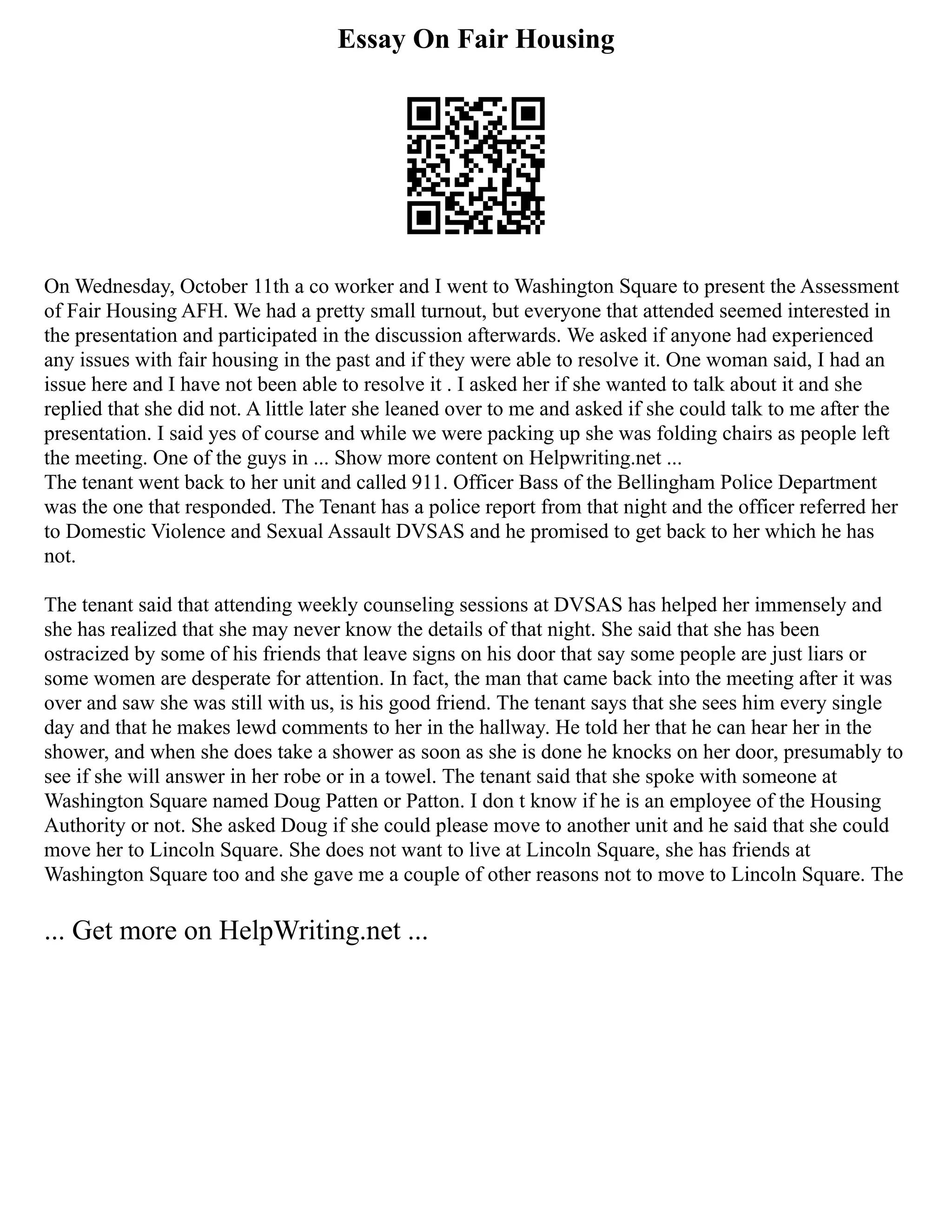 Essay On Fair Housing
On Wednesday, October 11th a co worker and I went to Washington Square to present the Assessment
of Fair Housing AFH. We had a pretty small turnout, but everyone that attended seemed interested in
the presentation and participated in the discussion afterwards. We asked if anyone had experienced
any issues with fair housing in the past and if they were able to resolve it. One woman said, I had an
issue here and I have not been able to resolve it . I asked her if she wanted to talk about it and she
replied that she did not. A little later she leaned over to me and asked if she could talk to me after the
presentation. I said yes of course and while we were packing up she was folding chairs as people left
the meeting. One of the guys in ... Show more content on Helpwriting.net ...
The tenant went back to her unit and called 911. Officer Bass of the Bellingham Police Department
was the one that responded. The Tenant has a police report from that night and the officer referred her
to Domestic Violence and Sexual Assault DVSAS and he promised to get back to her which he has
not.
The tenant said that attending weekly counseling sessions at DVSAS has helped her immensely and
she has realized that she may never know the details of that night. She said that she has been
ostracized by some of his friends that leave signs on his door that say some people are just liars or
some women are desperate for attention. In fact, the man that came back into the meeting after it was
over and saw she was still with us, is his good friend. The tenant says that she sees him every single
day and that he makes lewd comments to her in the hallway. He told her that he can hear her in the
shower, and when she does take a shower as soon as she is done he knocks on her door, presumably to
see if she will answer in her robe or in a towel. The tenant said that she spoke with someone at
Washington Square named Doug Patten or Patton. I don t know if he is an employee of the Housing
Authority or not. She asked Doug if she could please move to another unit and he said that she could
move her to Lincoln Square. She does not want to live at Lincoln Square, she has friends at
Washington Square too and she gave me a couple of other reasons not to move to Lincoln Square. The
... Get more on HelpWriting.net ...
 