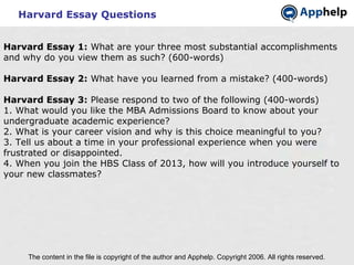 Harvard Essay Questions The content in the file is copyright of the author and Apphelp. Copyright 2006. All rights reserved.  Harvard Essay 1:  What are your three most substantial accomplishments and why do you view them as such? (600-words) Harvard Essay 2:  What have you learned from a mistake? (400-words) Harvard Essay 3:  Please respond to two of the following (400-words)  1. What would you like the MBA Admissions Board to know about your undergraduate academic experience? 2. What is your career vision and why is this choice meaningful to you? 3. Tell us about a time in your professional experience when you were frustrated or disappointed. 4. When you join the HBS Class of 2013, how will you introduce yourself to your new classmates?   