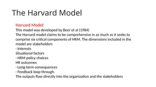 The Harvard Model
Harvard Model
This model was developed by Beer et al (1984)
The Harvard model claims to be comprehensive in as much as it seeks to
comprise six critical components of HRM. The dimensions included in the
model are stakeholders
· Interests
Situational factors
· HRM policy choices
HR outcomes
· Long-term consequences
· Feedback loop through.
The outputs flow directly into the organization and the stakeholders
 