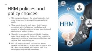 HRM policies and
policy choices
 This component covers the actual strategies that
must be pursued to achieve the organizational
goals.
 They are designed in such a way that they are
compliant with the laws and regulations and
capable of adapting to the changing organizational
environment and conditions.
 These include everything related to HR function.
Once these policies are designed, they enable the
organizations to focus on their core objectives and
achieve their long-term goals.
 HR policies require work systems and reward
systems to function. It determines the approach to
be taken towards work and rewards such that
employees are positively influenced.
 