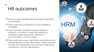 HR outcomes
 HR outcomes is possibly the best-known component
of this model.
 These outcomes of HR policies can be tangible or
intangible.
 Some examples included improved employee
retention, recruitment, better job satisfaction,
increased engagement levels, motivation,
communication, and many more.
 These outcomes make a significant contribution to the
overall objectives of the organization. These outcomes
can also be classified into: Commitment, congruence,
competence, and cost-effectiveness.
 