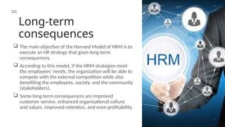 Long-term
consequences
 The main objective of the Harvard Model of HRM is to
execute an HR strategy that gives long-term
consequences.
 According to this model, if the HRM strategies meet
the employees’ needs, the organization will be able to
compete with the external competition while also
benefiting the employees, society, and the community
(stakeholders).
 Some long-term consequences are improved
customer service, enhanced organizational culture
and values, improved retention, and even profitability.
 