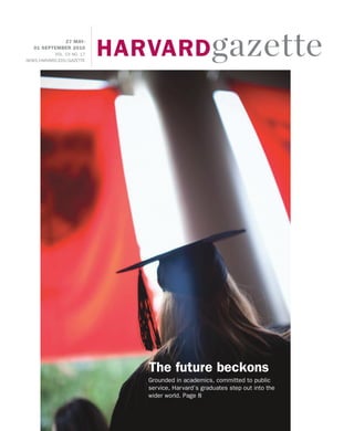 HARVARD gazette
             27 MAY-
   01 SEPTEMBER 2010
           VOL. CV NO. 17
NEWS.HARVARD.EDU/GAZETTE




                               The future beckons
                               Grounded in academics, committed to public
                               service, Harvard’s graduates step out into the
                               wider world. Page 8
 