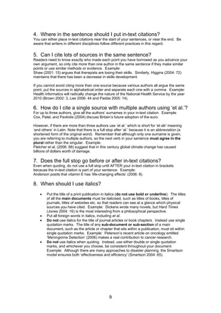 4. Where in the sentence should I put in-text citations?
You can either place in-text citations near the start of your sentences, or near the end. Be
aware that writers in different disciplines follow different practices in this regard.
5. Can I cite lots of sources in the same sentence?
Readers need to know exactly who made each point you have borrowed as you advance your
own argument, so only cite more than one author in the same sentence if they make similar
points or use similar methods or evidence. Example:
Shaw (2001: 15) argues that therapists are losing their skills. Similarly, Higgins (2004: 72)
maintains that there has been a decrease in skills development.
If you cannot avoid citing more than one source because various authors all argue the same
point, put the sources in alphabetical order and separate each one with a comma. Example:
Health informatics will radically change the nature of the National Health Service by the year
2010 (Brown 2002: 3, Lee 2006: 44 and Padda 2005: 14).
6. How do I cite a single source with multiple authors using ‘et al.’?
For up to three authors, give all the authors’ surnames in your in-text citation. Example:
Cox, Patel, and Pavliotis (2004) discuss Britain’s future adoption of the euro.
However, if there are more than three authors use ‘et al.’ which is short for ‘et alii’ meaning
‘and others’ in Latin. Note that there is a full stop after ‘al.’ because it is an abbreviation (a
shortened form of the original word). Remember that although only one surname is given,
you are referring to multiple authors, so the next verb in your sentence must agree in the
plural rather than the singular. Example:
Fletcher et al. (2006: 88) suggest that in this century global climate change has caused
billions of dollars worth of damage.
7. Does the full stop go before or after in-text citations?
Even when quoting, do not use a full stop until AFTER your in-text citation in brackets
because the in-text citation is part of your sentence. Example:
Anderson posits that vitamin E has ‘life-changing effects’ (2006: 8).
8. When should I use italics?
• Put the title of a print publication in italics (do not use bold or underline). The titles
of all the main documents must be italicised, such as titles of books, titles of
journals, titles of websites etc. so that readers can see at a glance which physical
sources you have cited. Example: Dickens wrote many novels, but Hard Times
(Jones 2004: 16) is the most interesting from a philosophical perspective.
• Put all foreign words in italics, including et al.
• Do not use italics for the title of journal articles or book chapters. Instead use single
quotation marks. The title of any sub-document or sub-section of a main
document, such as the article or chapter that sits within a publication, must sit within
single quotation marks. Example: Peterson’s recent article on oncology entitled
‘Meningioma Detection’ (2006) makes a real contribution to cancer research.
• Do not use italics when quoting. Instead, use either double or single quotation
marks, and whichever you choose, be consistent throughout your document.
Example: Although there are many approaches to disaster planning, the Smartson
model ensures both ‘effectiveness and efficiency’ (Smartson 2004: 65).
9
 