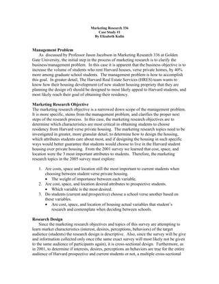 Marketing Research 336
                                       Case Study #1
                                    By Elizabeth Kulin


Management Problem
    As discussed by Professor Jason Jacobson in Marketing Research 336 at Golden
Gate University, the initial step in the process of marketing research is to clarify the
business/management problem. In this case it is apparent that the business objective is to
increase the volume of students who rent Harvard houses, verse private homes, by 40%
more among graduate school students. The management problem is how to accomplish
this goal. In greater detail, The Harvard Real Estate Services (HRES) team wants to
know how their housing development (of new student housing propriety that they are
planning the design of) should be designed to most likely appeal to Harvard students, and
most likely reach their goal of obtaining their residency.

Marketing Research Objective
The marketing research objective is a narrowed down scope of the management problem.
It is more specific, stems from the management problem, and clarifies the proper next
steps of the research process. In this case, the marketing research objectives are to
determine which characteristics are most critical in obtaining students to choose
residency from Harvard verse private housing. The marketing research topics need to be
investigated in greater, more granular detail, to determine how to design the housing,
which attributes students care about most, and if designing the housing in such specific
ways would better guarantee that students would choose to live in the Harvard student
housing over private housing. From the 2001 survey we learned that cost, space, and
location were the 3 most important attributes to students. Therefore, the marketing
research topics in the 2005 survey must explore:

   1. Are costs, space and location still the most important to current students when
      choosing between student verse private housing.
      • The weight of importance between each variable.
   2. Are cost, space, and location desired attributes to prospective students.
      • Which variable is the most desired.
   3. Do students (current and prospective) choose a school verse another based on
      these variables.
      • Are cost, space, and location of housing actual variables that student’s
          research and contemplate when deciding between schools.

Research Design
    Since the marketing research objectives and topics of this survey are attempting to
learn market characteristics (interest, desires, perceptions, behaviors) of the target
audience (students) the research design is descriptive. Also, since the survey will be give
and information collected only once (the same exact survey will most likely not be given
to the same audience of participants again), it is cross-sectional design. Furthermore, as
in 2001, to determine if interests, desires, perceptions an behaviors are true for the entire
audience of Harvard prospective and current students or not, a multiple cross-sectional
 