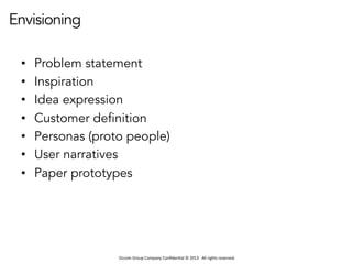 Occom	
  Group	
  Company	
  Conﬁden1al	
  ©	
  2013	
  	
  	
  All	
  rights	
  reserved.	
  	
  
Envisioning
•  Problem statement
•  Inspiration
•  Idea expression
•  Customer definition
•  Personas (proto people)
•  User narratives
•  Paper prototypes
 