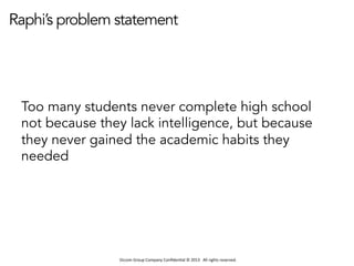 Occom	
  Group	
  Company	
  Conﬁden1al	
  ©	
  2013	
  	
  	
  All	
  rights	
  reserved.	
  	
  
Raphi’s problem statement
Too many students never complete high school
not because they lack intelligence, but because
they never gained the academic habits they
needed
 