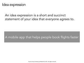 Occom	
  Group	
  Company	
  Conﬁden1al	
  ©	
  2013	
  	
  	
  All	
  rights	
  reserved.	
  	
  
Idea expression
An idea expression is a short and succinct
statement of your idea that everyone agrees to.
A mobile app that helps people book flights faster
 