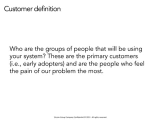 Occom	
  Group	
  Company	
  Conﬁden1al	
  ©	
  2013	
  	
  	
  All	
  rights	
  reserved.	
  	
  
Customer definition
Who are the groups of people that will be using
your system? These are the primary customers
(i.e., early adopters) and are the people who feel
the pain of our problem the most.
 