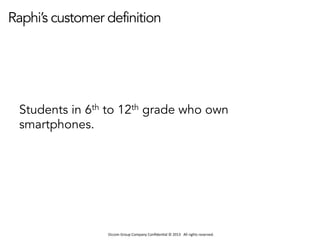 Occom	
  Group	
  Company	
  Conﬁden1al	
  ©	
  2013	
  	
  	
  All	
  rights	
  reserved.	
  	
  
Raphi’s customer definition
Students in 6th to 12th grade who own
smartphones.
 