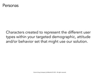 Occom	
  Group	
  Company	
  Conﬁden1al	
  ©	
  2013	
  	
  	
  All	
  rights	
  reserved.	
  	
  
Personas
Characters created to represent the different user
types within your targeted demographic, attitude
and/or behavior set that might use our solution.
 