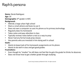 Occom	
  Group	
  Company	
  Conﬁden1al	
  ©	
  2013	
  	
  	
  All	
  rights	
  reserved.	
  	
  
Raphi’s persona
Name:	
  Derek	
  Rodriguez	
  
Age:	
  14	
  
Demographic:	
  9th	
  grader	
  in	
  NYC	
  
Background:	
  
•  AHends	
  a	
  large	
  urban	
  high	
  school	
  
•  Owns	
  a	
  smart	
  phone	
  and	
  loves	
  to	
  use	
  it	
  
•  Does	
  not	
  own	
  a	
  computer	
  so	
  uses	
  his	
  phone	
  as	
  his	
  primary	
  technology	
  
•  Regularly	
  does	
  his	
  homework	
  
•  Takes	
  notes	
  and	
  pays	
  aHen1on	
  in	
  class	
  
•  Typically	
  reviews	
  notes	
  before	
  a	
  test	
  as	
  a	
  way	
  to	
  prep	
  
•  Never	
  had	
  any	
  formal	
  study	
  prep	
  classes	
  
•  Has	
  parents	
  who	
  are	
  invested	
  in	
  him	
  doing	
  well	
  in	
  school	
  
Goals:	
  
•  Wants	
  to	
  keep	
  track	
  of	
  his	
  homework	
  assignments	
  on	
  his	
  phone	
  
•  Wants	
  to	
  do	
  well	
  in	
  class	
  and	
  get	
  good	
  grades	
  
Frustra:ons:	
  
•  Even	
  though	
  he	
  “studies”	
  he	
  s1ll	
  does	
  not	
  feel	
  like	
  he	
  gets	
  the	
  grade	
  he	
  thinks	
  he	
  deserves	
  
•  Does	
  not	
  know	
  how	
  to	
  get	
  a	
  beHer	
  grade	
  through	
  studying	
  
 