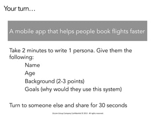 Occom	
  Group	
  Company	
  Conﬁden1al	
  ©	
  2013	
  	
  	
  All	
  rights	
  reserved.	
  	
  
Your turn…
Take 2 minutes to write 1 persona. Give them the
following:
Name
Age
Background (2-3 points)
Goals (why would they use this system)
Turn to someone else and share for 30 seconds
A mobile app that helps people book flights faster
 
