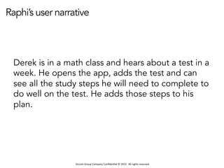 Occom	
  Group	
  Company	
  Conﬁden1al	
  ©	
  2013	
  	
  	
  All	
  rights	
  reserved.	
  	
  
Raphi’s user narrative
Derek is in a math class and hears about a test in a
week. He opens the app, adds the test and can
see all the study steps he will need to complete to
do well on the test. He adds those steps to his
plan.
 