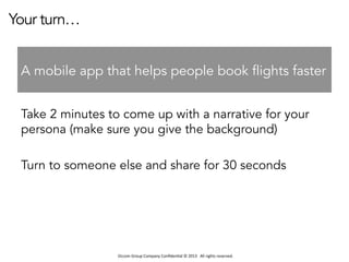 Occom	
  Group	
  Company	
  Conﬁden1al	
  ©	
  2013	
  	
  	
  All	
  rights	
  reserved.	
  	
  
Your turn…
Take 2 minutes to come up with a narrative for your
persona (make sure you give the background)
Turn to someone else and share for 30 seconds
A mobile app that helps people book flights faster
 