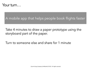 Occom	
  Group	
  Company	
  Conﬁden1al	
  ©	
  2013	
  	
  	
  All	
  rights	
  reserved.	
  	
  
Your turn…
Take 4 minutes to draw a paper prototype using the
storyboard part of the paper.
Turn to someone else and share for 1 minute
A mobile app that helps people book flights faster
 