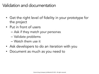 Occom	
  Group	
  Company	
  Conﬁden1al	
  ©	
  2013	
  	
  	
  All	
  rights	
  reserved.	
  	
  
Validation and documentation
•  Get the right level of fidelity in your prototype for
the project
•  Put in front of users
–  Ask if they match your personas
–  Validate problems
–  Watch them use it
•  Ask developers to do an iteration with you
•  Document as much as you need to
 